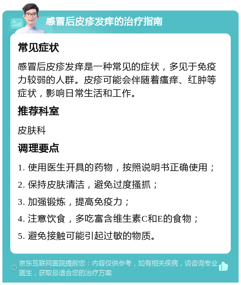 感冒后皮疹发痒的治疗指南 常见症状 感冒后皮疹发痒是一种常见的症状，多见于免疫力较弱的人群。皮疹可能会伴随着瘙痒、红肿等症状，影响日常生活和工作。 推荐科室 皮肤科 调理要点 1. 使用医生开具的药物，按照说明书正确使用； 2. 保持皮肤清洁，避免过度搔抓； 3. 加强锻炼，提高免疫力； 4. 注意饮食，多吃富含维生素C和E的食物； 5. 避免接触可能引起过敏的物质。