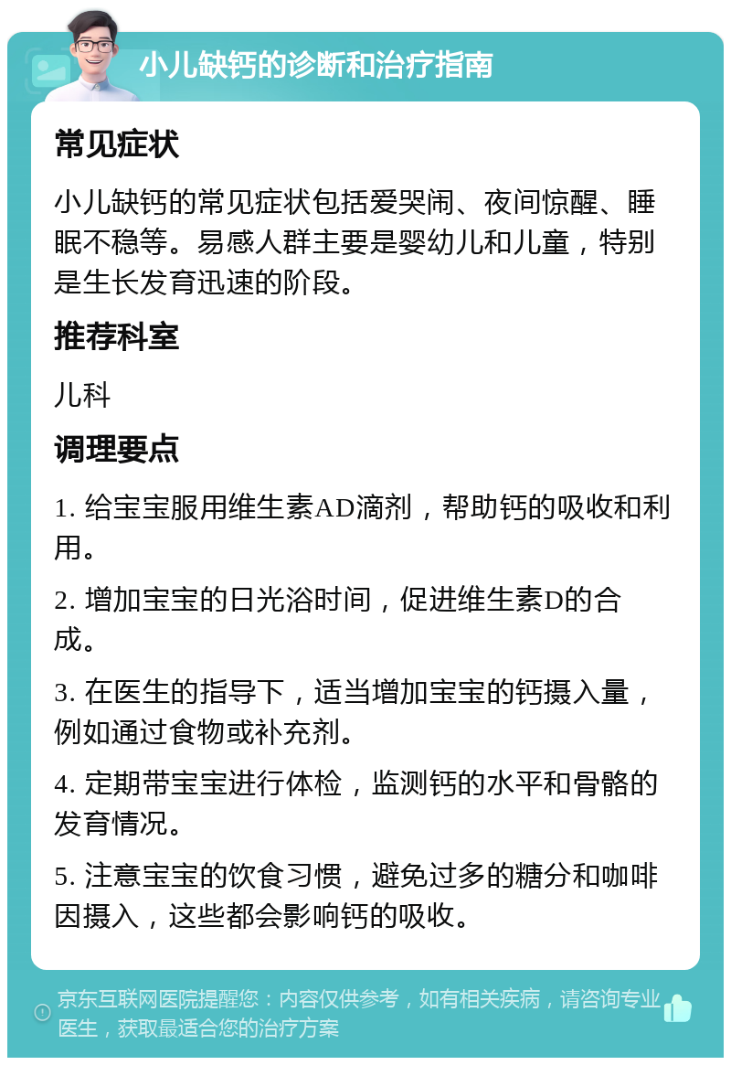 小儿缺钙的诊断和治疗指南 常见症状 小儿缺钙的常见症状包括爱哭闹、夜间惊醒、睡眠不稳等。易感人群主要是婴幼儿和儿童，特别是生长发育迅速的阶段。 推荐科室 儿科 调理要点 1. 给宝宝服用维生素AD滴剂，帮助钙的吸收和利用。 2. 增加宝宝的日光浴时间，促进维生素D的合成。 3. 在医生的指导下，适当增加宝宝的钙摄入量，例如通过食物或补充剂。 4. 定期带宝宝进行体检，监测钙的水平和骨骼的发育情况。 5. 注意宝宝的饮食习惯，避免过多的糖分和咖啡因摄入，这些都会影响钙的吸收。