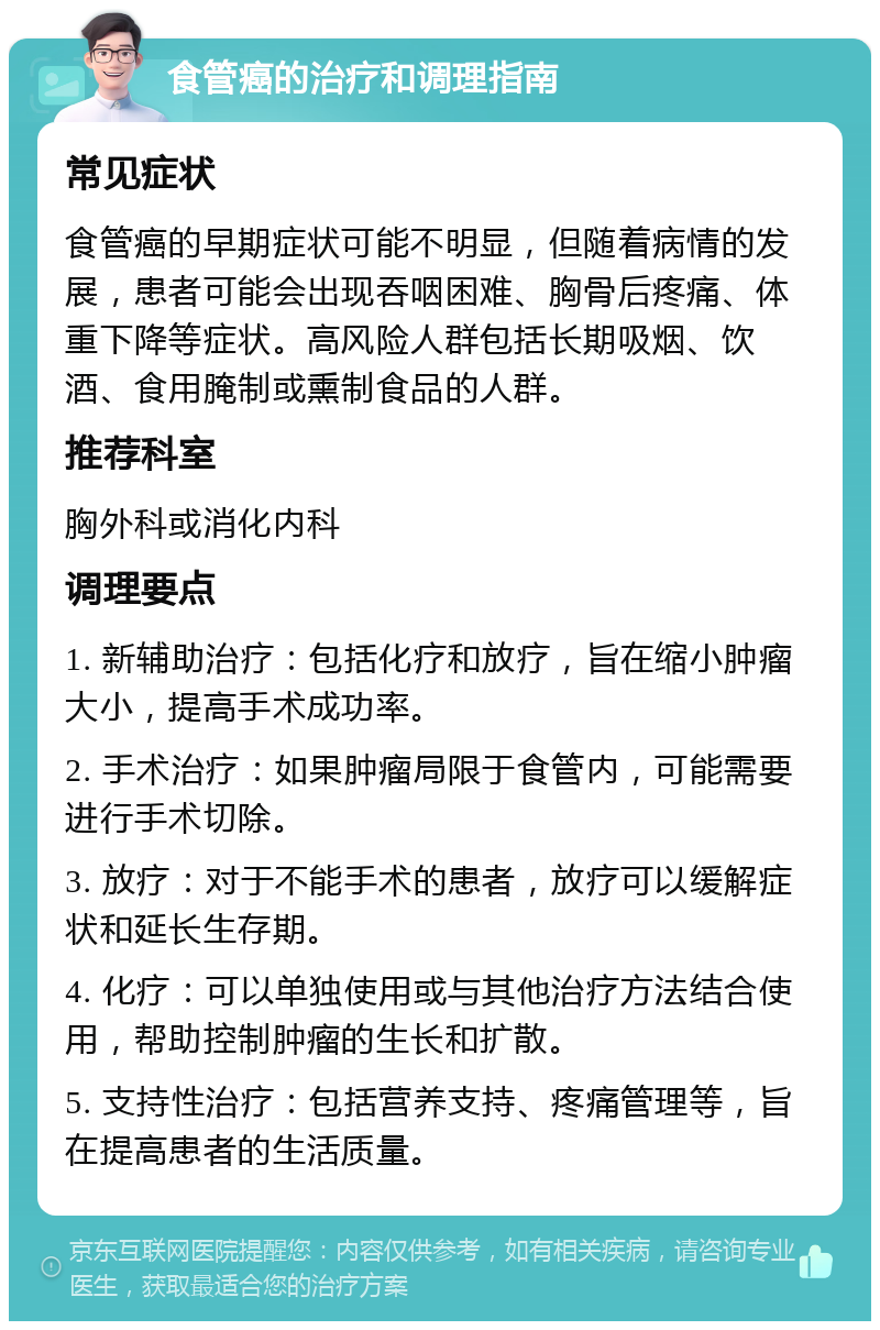 食管癌的治疗和调理指南 常见症状 食管癌的早期症状可能不明显，但随着病情的发展，患者可能会出现吞咽困难、胸骨后疼痛、体重下降等症状。高风险人群包括长期吸烟、饮酒、食用腌制或熏制食品的人群。 推荐科室 胸外科或消化内科 调理要点 1. 新辅助治疗：包括化疗和放疗，旨在缩小肿瘤大小，提高手术成功率。 2. 手术治疗：如果肿瘤局限于食管内，可能需要进行手术切除。 3. 放疗：对于不能手术的患者，放疗可以缓解症状和延长生存期。 4. 化疗：可以单独使用或与其他治疗方法结合使用，帮助控制肿瘤的生长和扩散。 5. 支持性治疗：包括营养支持、疼痛管理等，旨在提高患者的生活质量。