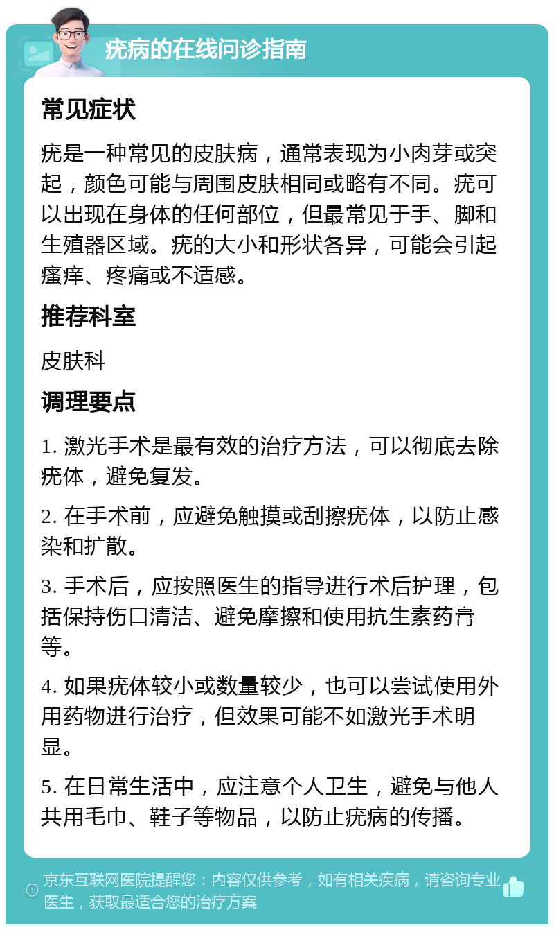 疣病的在线问诊指南 常见症状 疣是一种常见的皮肤病，通常表现为小肉芽或突起，颜色可能与周围皮肤相同或略有不同。疣可以出现在身体的任何部位，但最常见于手、脚和生殖器区域。疣的大小和形状各异，可能会引起瘙痒、疼痛或不适感。 推荐科室 皮肤科 调理要点 1. 激光手术是最有效的治疗方法，可以彻底去除疣体，避免复发。 2. 在手术前，应避免触摸或刮擦疣体，以防止感染和扩散。 3. 手术后，应按照医生的指导进行术后护理，包括保持伤口清洁、避免摩擦和使用抗生素药膏等。 4. 如果疣体较小或数量较少，也可以尝试使用外用药物进行治疗，但效果可能不如激光手术明显。 5. 在日常生活中，应注意个人卫生，避免与他人共用毛巾、鞋子等物品，以防止疣病的传播。