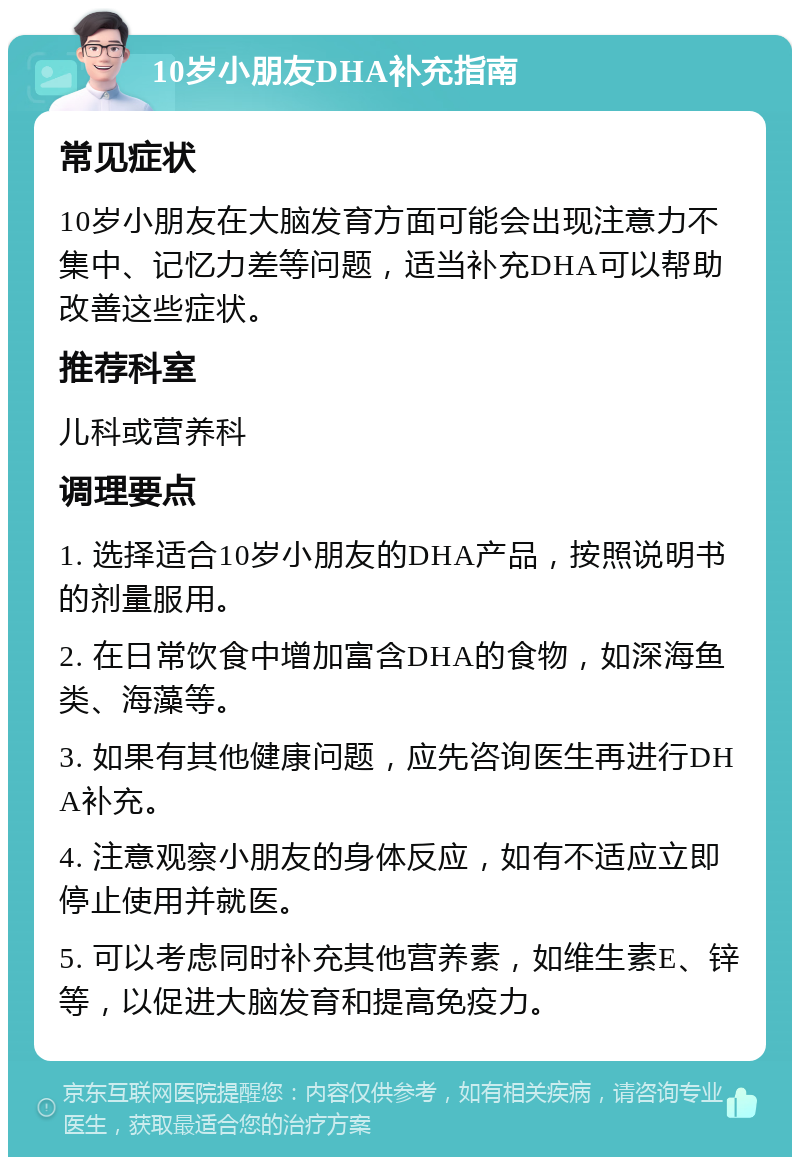 10岁小朋友DHA补充指南 常见症状 10岁小朋友在大脑发育方面可能会出现注意力不集中、记忆力差等问题，适当补充DHA可以帮助改善这些症状。 推荐科室 儿科或营养科 调理要点 1. 选择适合10岁小朋友的DHA产品，按照说明书的剂量服用。 2. 在日常饮食中增加富含DHA的食物，如深海鱼类、海藻等。 3. 如果有其他健康问题，应先咨询医生再进行DHA补充。 4. 注意观察小朋友的身体反应，如有不适应立即停止使用并就医。 5. 可以考虑同时补充其他营养素，如维生素E、锌等，以促进大脑发育和提高免疫力。