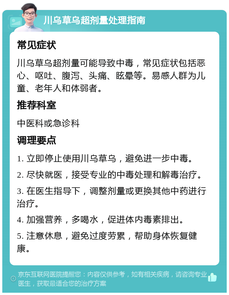 川乌草乌超剂量处理指南 常见症状 川乌草乌超剂量可能导致中毒，常见症状包括恶心、呕吐、腹泻、头痛、眩晕等。易感人群为儿童、老年人和体弱者。 推荐科室 中医科或急诊科 调理要点 1. 立即停止使用川乌草乌，避免进一步中毒。 2. 尽快就医，接受专业的中毒处理和解毒治疗。 3. 在医生指导下，调整剂量或更换其他中药进行治疗。 4. 加强营养，多喝水，促进体内毒素排出。 5. 注意休息，避免过度劳累，帮助身体恢复健康。