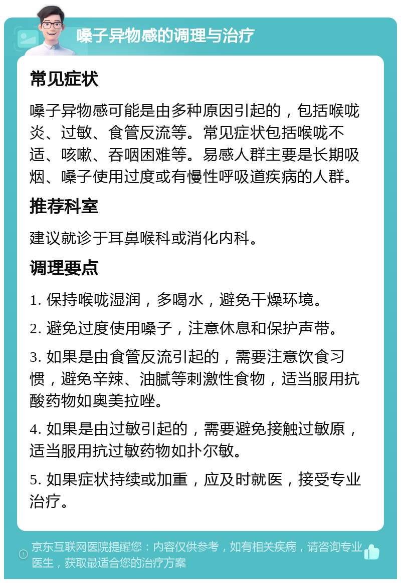 嗓子异物感的调理与治疗 常见症状 嗓子异物感可能是由多种原因引起的，包括喉咙炎、过敏、食管反流等。常见症状包括喉咙不适、咳嗽、吞咽困难等。易感人群主要是长期吸烟、嗓子使用过度或有慢性呼吸道疾病的人群。 推荐科室 建议就诊于耳鼻喉科或消化内科。 调理要点 1. 保持喉咙湿润，多喝水，避免干燥环境。 2. 避免过度使用嗓子，注意休息和保护声带。 3. 如果是由食管反流引起的，需要注意饮食习惯，避免辛辣、油腻等刺激性食物，适当服用抗酸药物如奥美拉唑。 4. 如果是由过敏引起的，需要避免接触过敏原，适当服用抗过敏药物如扑尔敏。 5. 如果症状持续或加重，应及时就医，接受专业治疗。