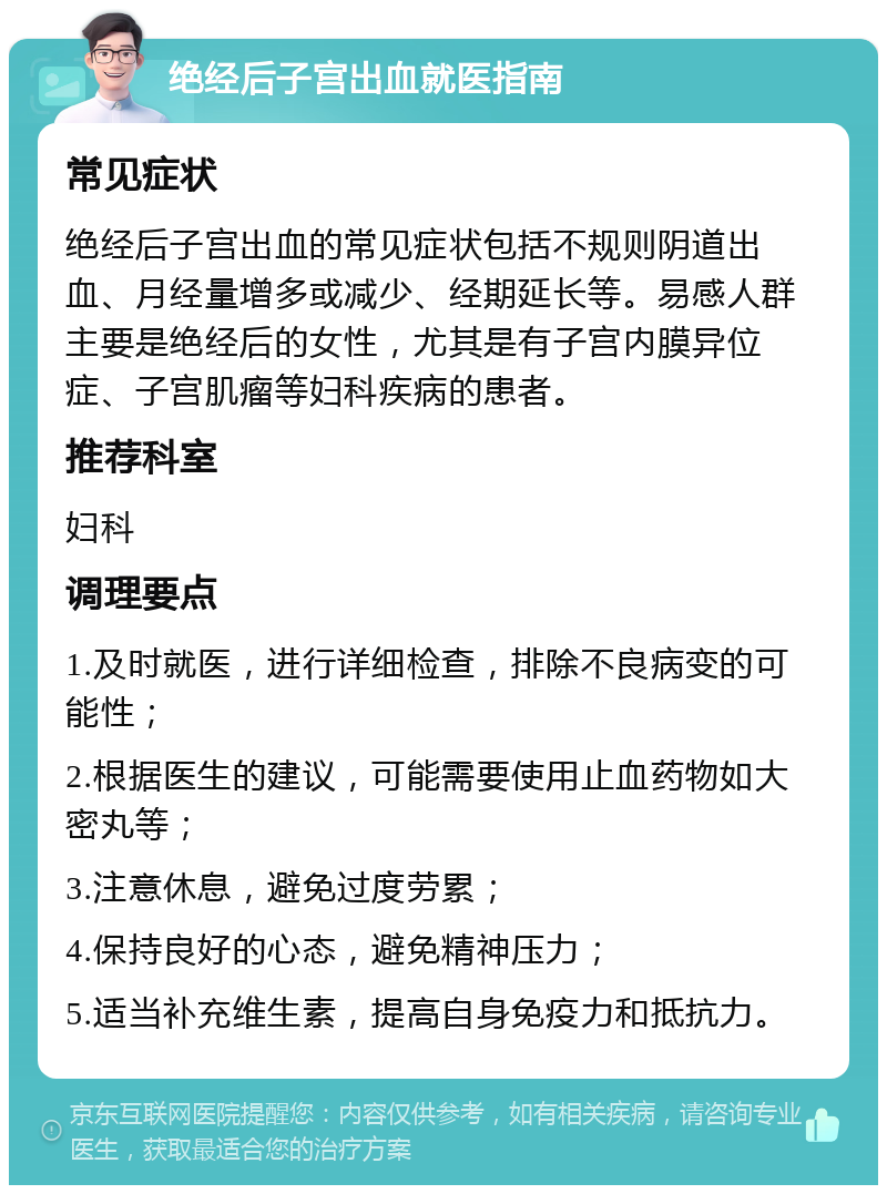 绝经后子宫出血就医指南 常见症状 绝经后子宫出血的常见症状包括不规则阴道出血、月经量增多或减少、经期延长等。易感人群主要是绝经后的女性，尤其是有子宫内膜异位症、子宫肌瘤等妇科疾病的患者。 推荐科室 妇科 调理要点 1.及时就医，进行详细检查，排除不良病变的可能性； 2.根据医生的建议，可能需要使用止血药物如大密丸等； 3.注意休息，避免过度劳累； 4.保持良好的心态，避免精神压力； 5.适当补充维生素，提高自身免疫力和抵抗力。