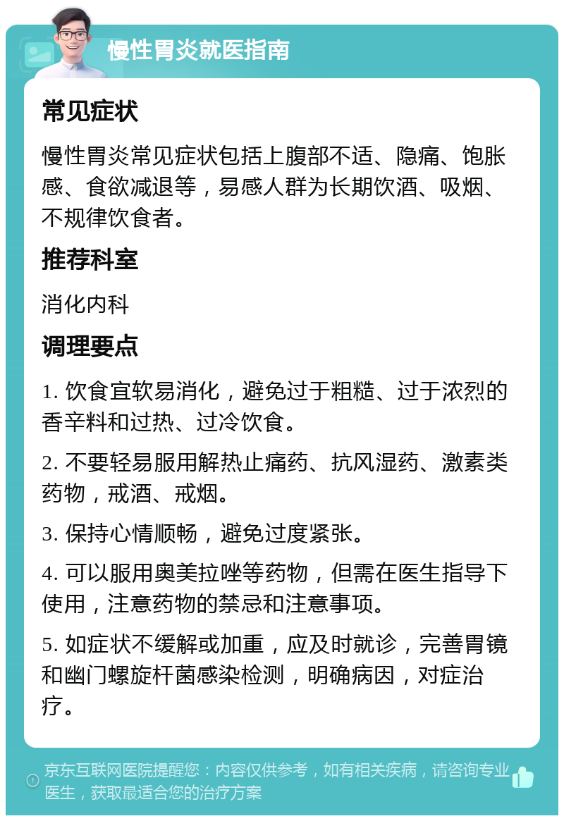 慢性胃炎就医指南 常见症状 慢性胃炎常见症状包括上腹部不适、隐痛、饱胀感、食欲减退等，易感人群为长期饮酒、吸烟、不规律饮食者。 推荐科室 消化内科 调理要点 1. 饮食宜软易消化，避免过于粗糙、过于浓烈的香辛料和过热、过冷饮食。 2. 不要轻易服用解热止痛药、抗风湿药、激素类药物，戒酒、戒烟。 3. 保持心情顺畅，避免过度紧张。 4. 可以服用奥美拉唑等药物，但需在医生指导下使用，注意药物的禁忌和注意事项。 5. 如症状不缓解或加重，应及时就诊，完善胃镜和幽门螺旋杆菌感染检测，明确病因，对症治疗。