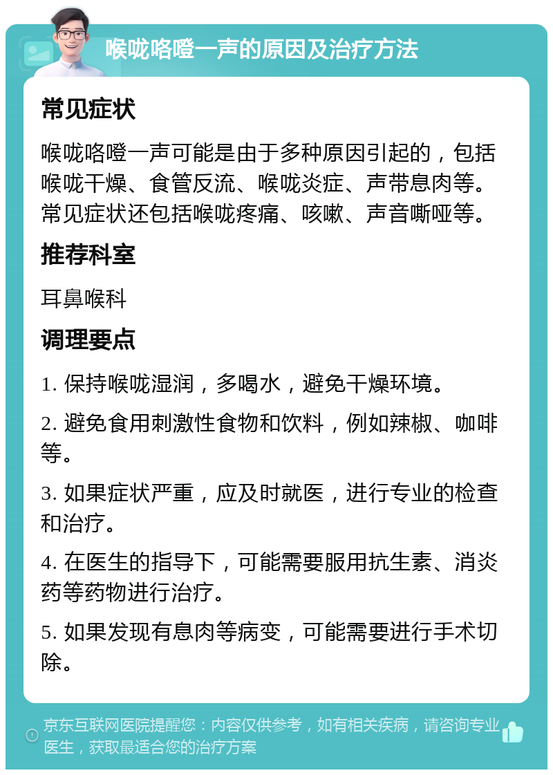 喉咙咯噔一声的原因及治疗方法 常见症状 喉咙咯噔一声可能是由于多种原因引起的，包括喉咙干燥、食管反流、喉咙炎症、声带息肉等。常见症状还包括喉咙疼痛、咳嗽、声音嘶哑等。 推荐科室 耳鼻喉科 调理要点 1. 保持喉咙湿润，多喝水，避免干燥环境。 2. 避免食用刺激性食物和饮料，例如辣椒、咖啡等。 3. 如果症状严重，应及时就医，进行专业的检查和治疗。 4. 在医生的指导下，可能需要服用抗生素、消炎药等药物进行治疗。 5. 如果发现有息肉等病变，可能需要进行手术切除。