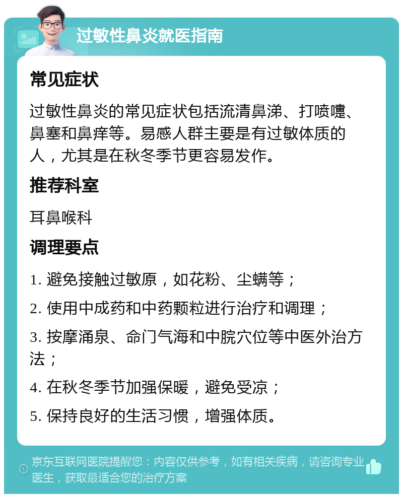 过敏性鼻炎就医指南 常见症状 过敏性鼻炎的常见症状包括流清鼻涕、打喷嚏、鼻塞和鼻痒等。易感人群主要是有过敏体质的人，尤其是在秋冬季节更容易发作。 推荐科室 耳鼻喉科 调理要点 1. 避免接触过敏原，如花粉、尘螨等； 2. 使用中成药和中药颗粒进行治疗和调理； 3. 按摩涌泉、命门气海和中脘穴位等中医外治方法； 4. 在秋冬季节加强保暖，避免受凉； 5. 保持良好的生活习惯，增强体质。