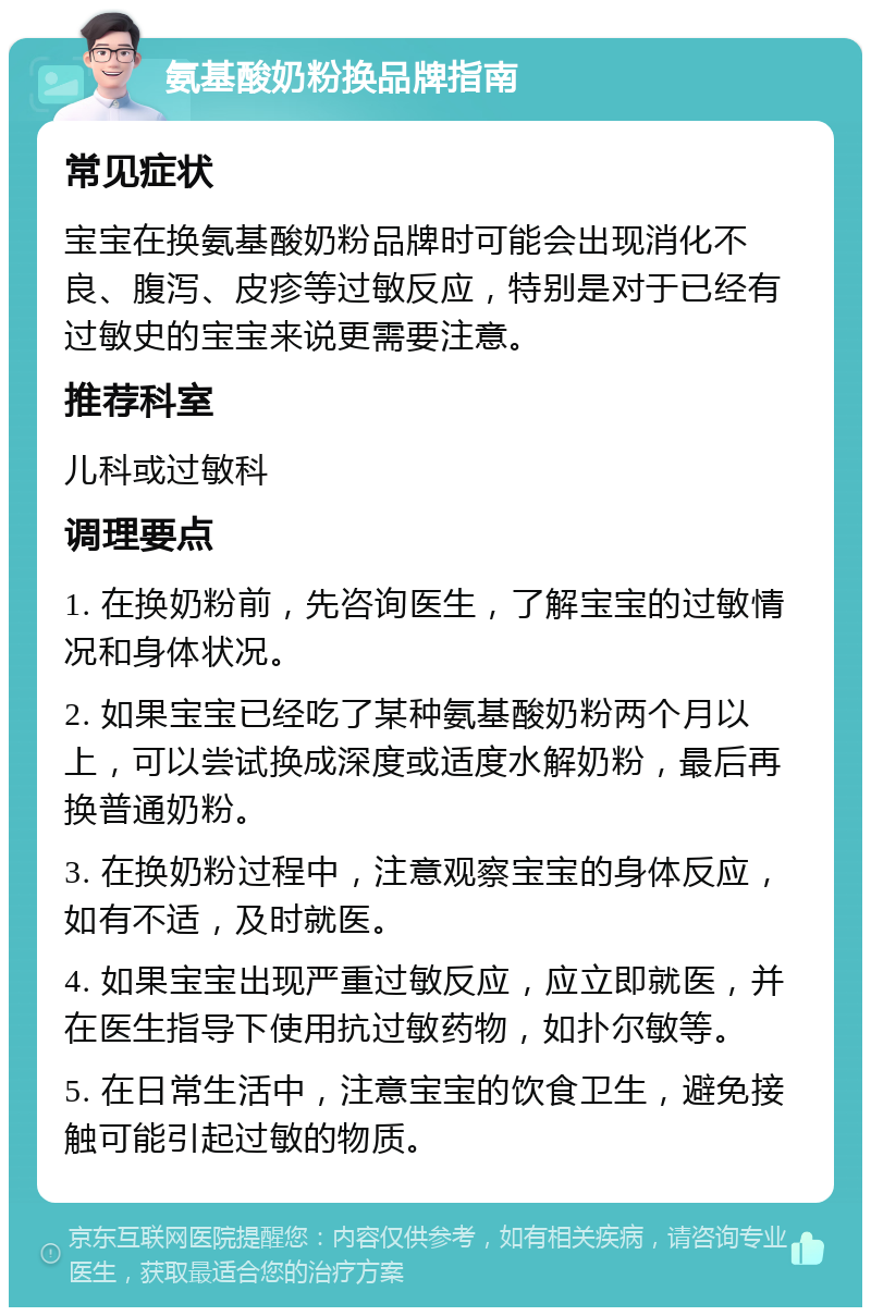 氨基酸奶粉换品牌指南 常见症状 宝宝在换氨基酸奶粉品牌时可能会出现消化不良、腹泻、皮疹等过敏反应，特别是对于已经有过敏史的宝宝来说更需要注意。 推荐科室 儿科或过敏科 调理要点 1. 在换奶粉前，先咨询医生，了解宝宝的过敏情况和身体状况。 2. 如果宝宝已经吃了某种氨基酸奶粉两个月以上，可以尝试换成深度或适度水解奶粉，最后再换普通奶粉。 3. 在换奶粉过程中，注意观察宝宝的身体反应，如有不适，及时就医。 4. 如果宝宝出现严重过敏反应，应立即就医，并在医生指导下使用抗过敏药物，如扑尔敏等。 5. 在日常生活中，注意宝宝的饮食卫生，避免接触可能引起过敏的物质。