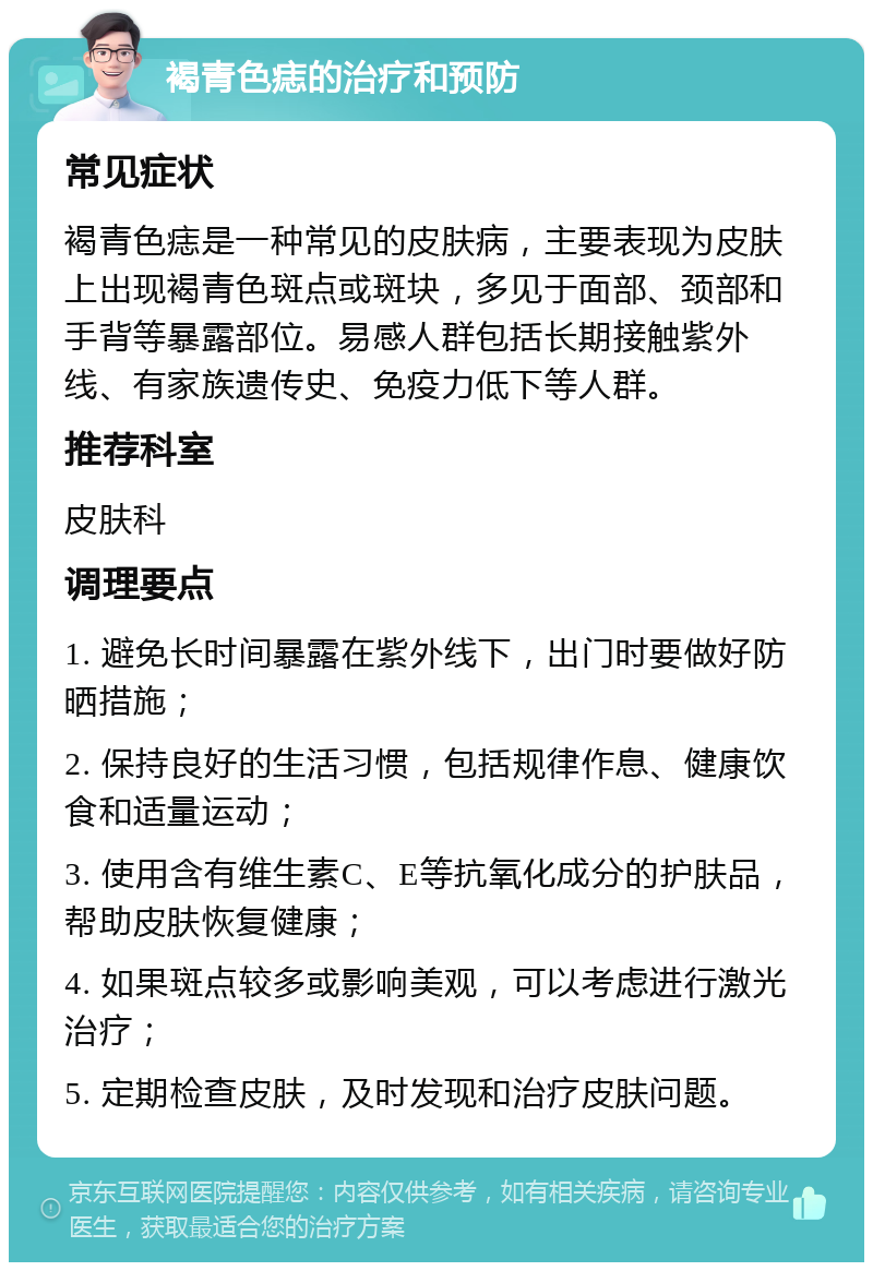 褐青色痣的治疗和预防 常见症状 褐青色痣是一种常见的皮肤病，主要表现为皮肤上出现褐青色斑点或斑块，多见于面部、颈部和手背等暴露部位。易感人群包括长期接触紫外线、有家族遗传史、免疫力低下等人群。 推荐科室 皮肤科 调理要点 1. 避免长时间暴露在紫外线下，出门时要做好防晒措施； 2. 保持良好的生活习惯，包括规律作息、健康饮食和适量运动； 3. 使用含有维生素C、E等抗氧化成分的护肤品，帮助皮肤恢复健康； 4. 如果斑点较多或影响美观，可以考虑进行激光治疗； 5. 定期检查皮肤，及时发现和治疗皮肤问题。