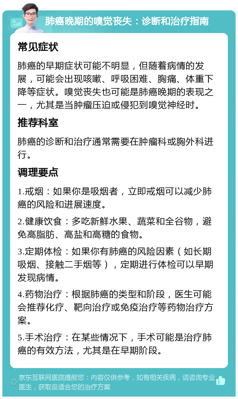 肺癌晚期的嗅觉丧失：诊断和治疗指南 常见症状 肺癌的早期症状可能不明显，但随着病情的发展，可能会出现咳嗽、呼吸困难、胸痛、体重下降等症状。嗅觉丧失也可能是肺癌晚期的表现之一，尤其是当肿瘤压迫或侵犯到嗅觉神经时。 推荐科室 肺癌的诊断和治疗通常需要在肿瘤科或胸外科进行。 调理要点 1.戒烟：如果你是吸烟者，立即戒烟可以减少肺癌的风险和进展速度。 2.健康饮食：多吃新鲜水果、蔬菜和全谷物，避免高脂肪、高盐和高糖的食物。 3.定期体检：如果你有肺癌的风险因素（如长期吸烟、接触二手烟等），定期进行体检可以早期发现病情。 4.药物治疗：根据肺癌的类型和阶段，医生可能会推荐化疗、靶向治疗或免疫治疗等药物治疗方案。 5.手术治疗：在某些情况下，手术可能是治疗肺癌的有效方法，尤其是在早期阶段。