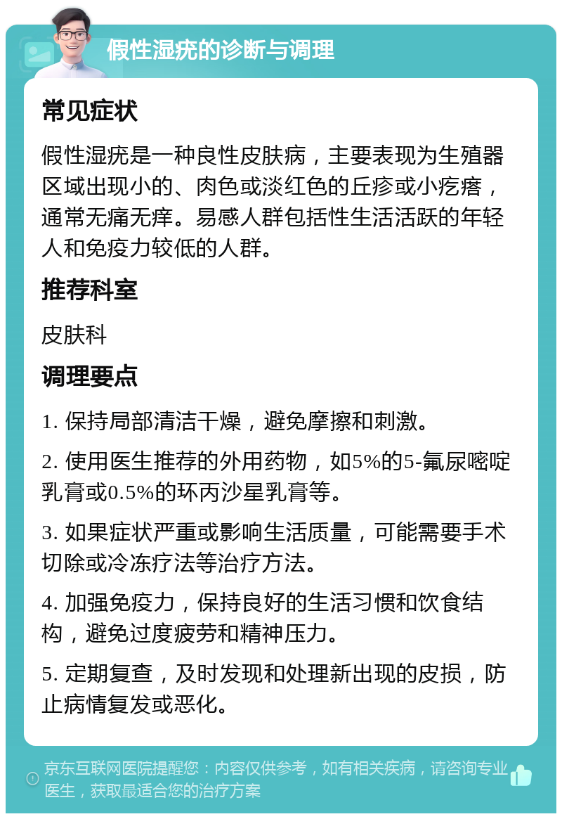 假性湿疣的诊断与调理 常见症状 假性湿疣是一种良性皮肤病，主要表现为生殖器区域出现小的、肉色或淡红色的丘疹或小疙瘩，通常无痛无痒。易感人群包括性生活活跃的年轻人和免疫力较低的人群。 推荐科室 皮肤科 调理要点 1. 保持局部清洁干燥，避免摩擦和刺激。 2. 使用医生推荐的外用药物，如5%的5-氟尿嘧啶乳膏或0.5%的环丙沙星乳膏等。 3. 如果症状严重或影响生活质量，可能需要手术切除或冷冻疗法等治疗方法。 4. 加强免疫力，保持良好的生活习惯和饮食结构，避免过度疲劳和精神压力。 5. 定期复查，及时发现和处理新出现的皮损，防止病情复发或恶化。