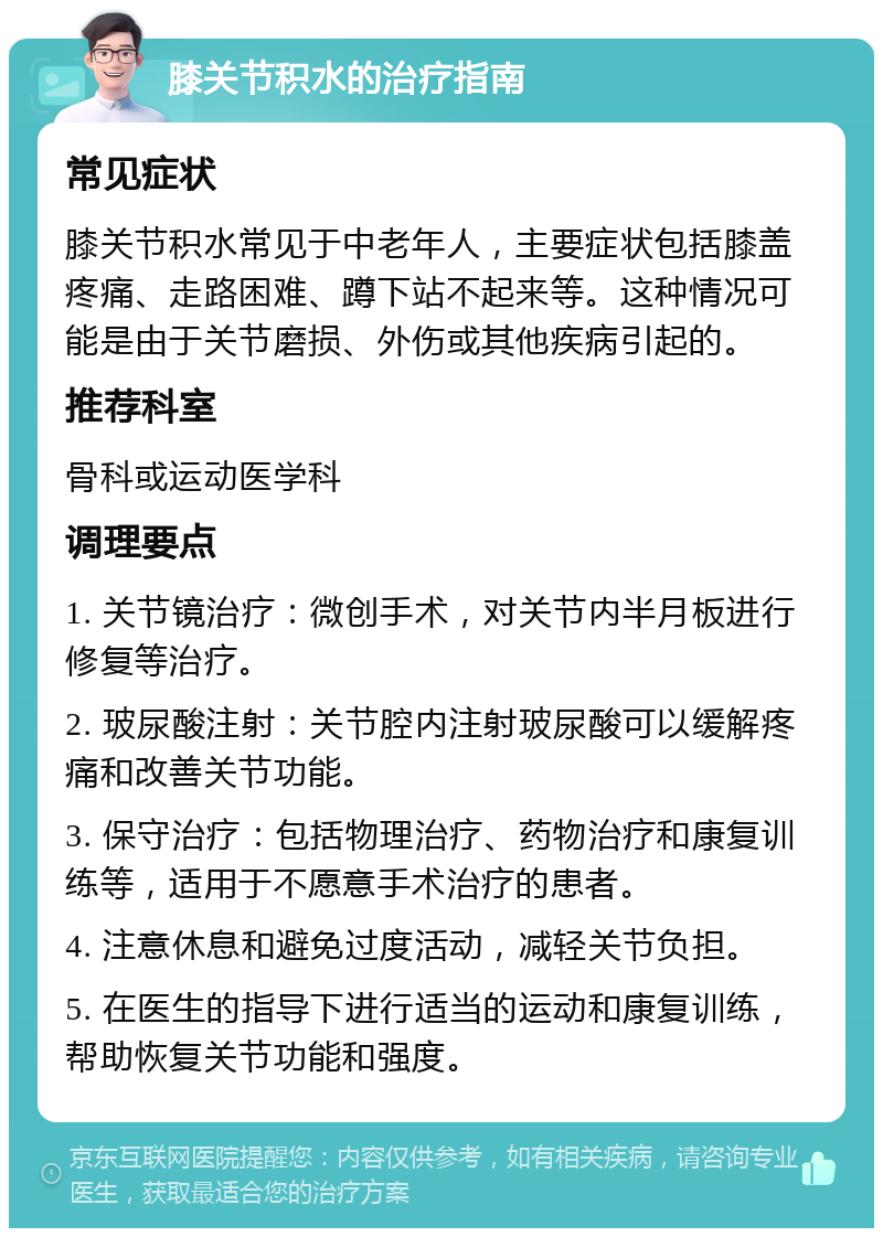 膝关节积水的治疗指南 常见症状 膝关节积水常见于中老年人，主要症状包括膝盖疼痛、走路困难、蹲下站不起来等。这种情况可能是由于关节磨损、外伤或其他疾病引起的。 推荐科室 骨科或运动医学科 调理要点 1. 关节镜治疗：微创手术，对关节内半月板进行修复等治疗。 2. 玻尿酸注射：关节腔内注射玻尿酸可以缓解疼痛和改善关节功能。 3. 保守治疗：包括物理治疗、药物治疗和康复训练等，适用于不愿意手术治疗的患者。 4. 注意休息和避免过度活动，减轻关节负担。 5. 在医生的指导下进行适当的运动和康复训练，帮助恢复关节功能和强度。