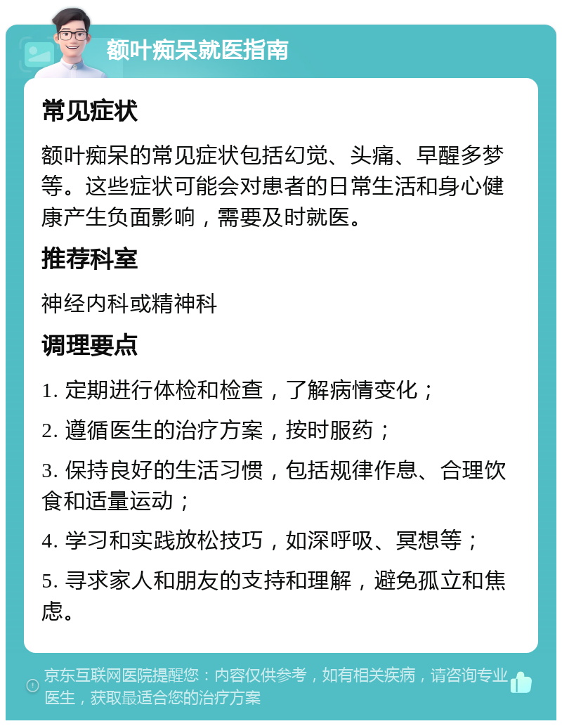 额叶痴呆就医指南 常见症状 额叶痴呆的常见症状包括幻觉、头痛、早醒多梦等。这些症状可能会对患者的日常生活和身心健康产生负面影响，需要及时就医。 推荐科室 神经内科或精神科 调理要点 1. 定期进行体检和检查，了解病情变化； 2. 遵循医生的治疗方案，按时服药； 3. 保持良好的生活习惯，包括规律作息、合理饮食和适量运动； 4. 学习和实践放松技巧，如深呼吸、冥想等； 5. 寻求家人和朋友的支持和理解，避免孤立和焦虑。