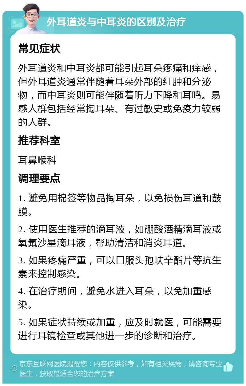 外耳道炎与中耳炎的区别及治疗 常见症状 外耳道炎和中耳炎都可能引起耳朵疼痛和痒感，但外耳道炎通常伴随着耳朵外部的红肿和分泌物，而中耳炎则可能伴随着听力下降和耳鸣。易感人群包括经常掏耳朵、有过敏史或免疫力较弱的人群。 推荐科室 耳鼻喉科 调理要点 1. 避免用棉签等物品掏耳朵，以免损伤耳道和鼓膜。 2. 使用医生推荐的滴耳液，如硼酸酒精滴耳液或氧氟沙星滴耳液，帮助清洁和消炎耳道。 3. 如果疼痛严重，可以口服头孢呋辛酯片等抗生素来控制感染。 4. 在治疗期间，避免水进入耳朵，以免加重感染。 5. 如果症状持续或加重，应及时就医，可能需要进行耳镜检查或其他进一步的诊断和治疗。