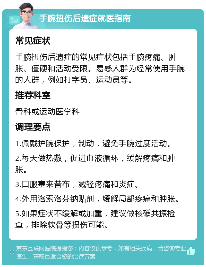 手腕扭伤后遗症就医指南 常见症状 手腕扭伤后遗症的常见症状包括手腕疼痛、肿胀、僵硬和活动受限。易感人群为经常使用手腕的人群，例如打字员、运动员等。 推荐科室 骨科或运动医学科 调理要点 1.佩戴护腕保护，制动，避免手腕过度活动。 2.每天做热敷，促进血液循环，缓解疼痛和肿胀。 3.口服塞来昔布，减轻疼痛和炎症。 4.外用洛索洛芬钠贴剂，缓解局部疼痛和肿胀。 5.如果症状不缓解或加重，建议做核磁共振检查，排除软骨等损伤可能。