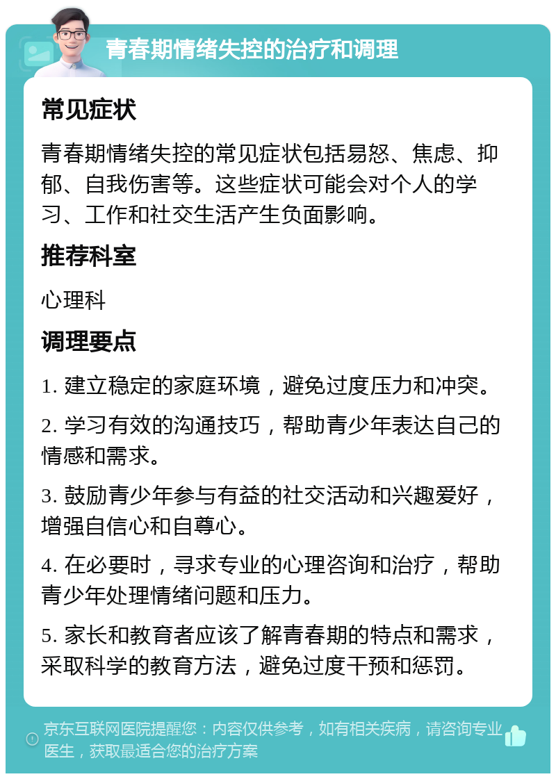 青春期情绪失控的治疗和调理 常见症状 青春期情绪失控的常见症状包括易怒、焦虑、抑郁、自我伤害等。这些症状可能会对个人的学习、工作和社交生活产生负面影响。 推荐科室 心理科 调理要点 1. 建立稳定的家庭环境，避免过度压力和冲突。 2. 学习有效的沟通技巧，帮助青少年表达自己的情感和需求。 3. 鼓励青少年参与有益的社交活动和兴趣爱好，增强自信心和自尊心。 4. 在必要时，寻求专业的心理咨询和治疗，帮助青少年处理情绪问题和压力。 5. 家长和教育者应该了解青春期的特点和需求，采取科学的教育方法，避免过度干预和惩罚。