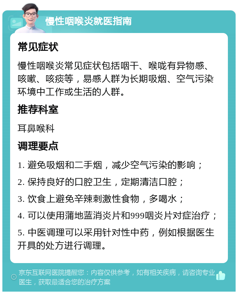 慢性咽喉炎就医指南 常见症状 慢性咽喉炎常见症状包括咽干、喉咙有异物感、咳嗽、咳痰等，易感人群为长期吸烟、空气污染环境中工作或生活的人群。 推荐科室 耳鼻喉科 调理要点 1. 避免吸烟和二手烟，减少空气污染的影响； 2. 保持良好的口腔卫生，定期清洁口腔； 3. 饮食上避免辛辣刺激性食物，多喝水； 4. 可以使用蒲地蓝消炎片和999咽炎片对症治疗； 5. 中医调理可以采用针对性中药，例如根据医生开具的处方进行调理。