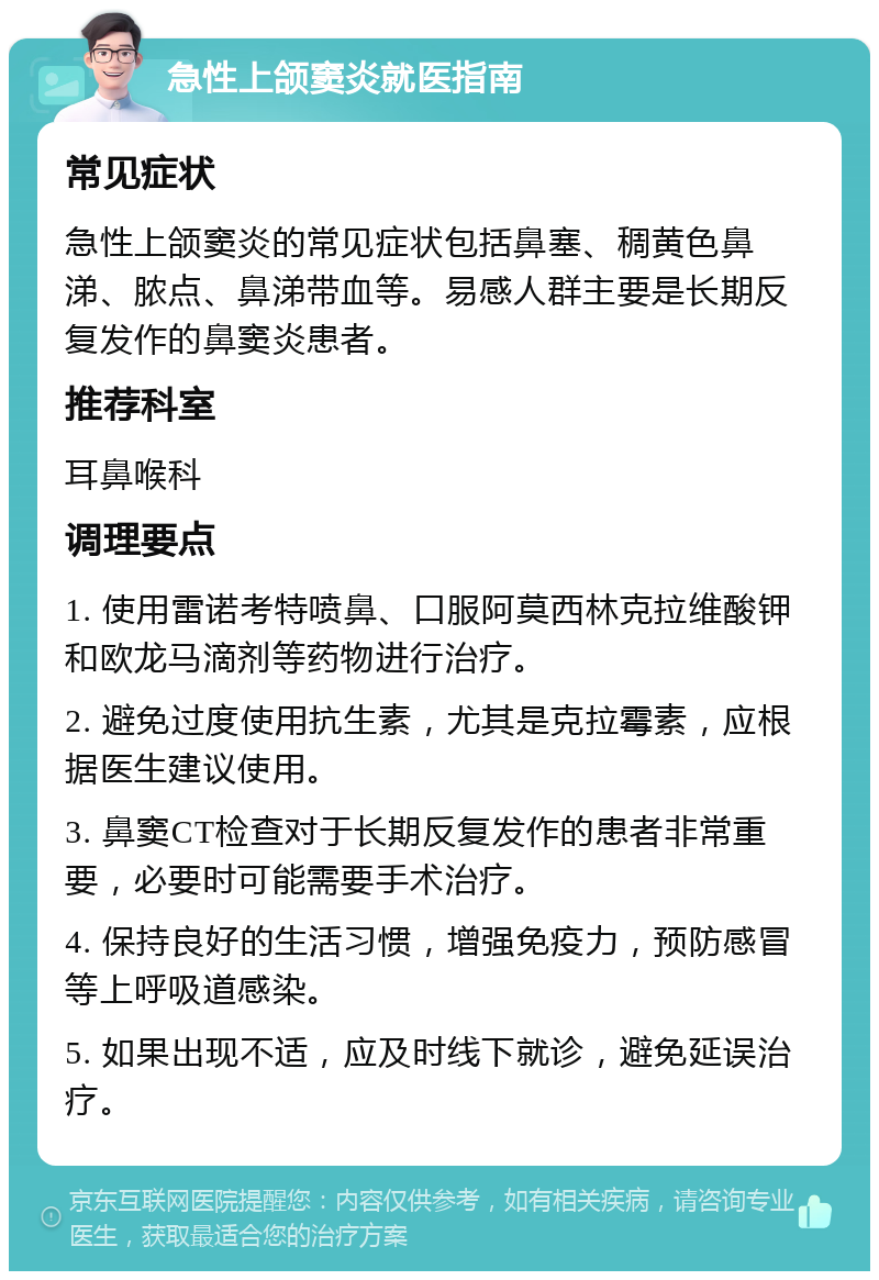 急性上颌窦炎就医指南 常见症状 急性上颌窦炎的常见症状包括鼻塞、稠黄色鼻涕、脓点、鼻涕带血等。易感人群主要是长期反复发作的鼻窦炎患者。 推荐科室 耳鼻喉科 调理要点 1. 使用雷诺考特喷鼻、口服阿莫西林克拉维酸钾和欧龙马滴剂等药物进行治疗。 2. 避免过度使用抗生素，尤其是克拉霉素，应根据医生建议使用。 3. 鼻窦CT检查对于长期反复发作的患者非常重要，必要时可能需要手术治疗。 4. 保持良好的生活习惯，增强免疫力，预防感冒等上呼吸道感染。 5. 如果出现不适，应及时线下就诊，避免延误治疗。