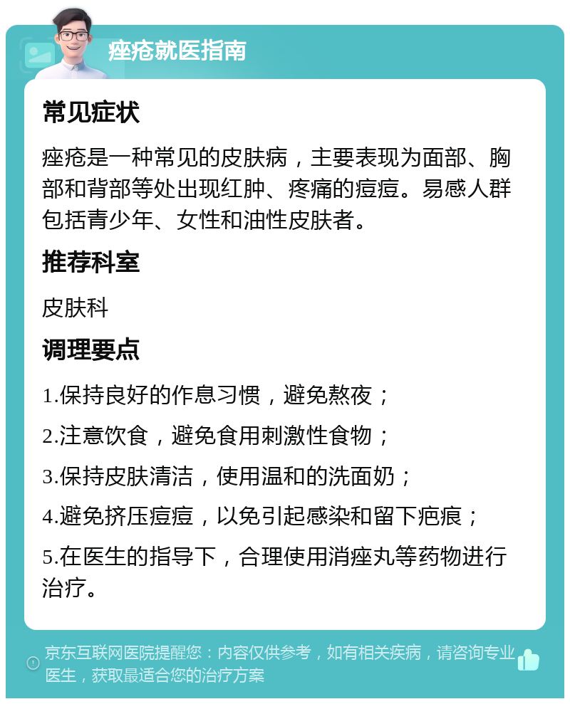 痤疮就医指南 常见症状 痤疮是一种常见的皮肤病，主要表现为面部、胸部和背部等处出现红肿、疼痛的痘痘。易感人群包括青少年、女性和油性皮肤者。 推荐科室 皮肤科 调理要点 1.保持良好的作息习惯，避免熬夜； 2.注意饮食，避免食用刺激性食物； 3.保持皮肤清洁，使用温和的洗面奶； 4.避免挤压痘痘，以免引起感染和留下疤痕； 5.在医生的指导下，合理使用消痤丸等药物进行治疗。