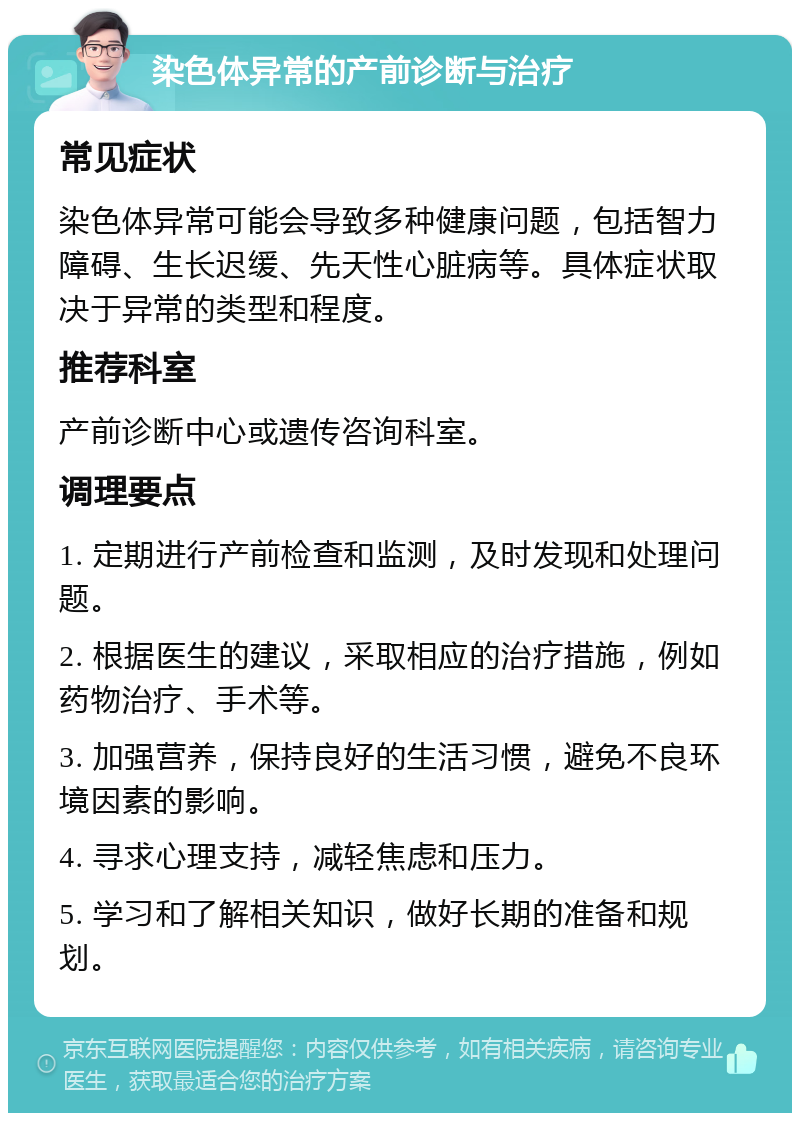 染色体异常的产前诊断与治疗 常见症状 染色体异常可能会导致多种健康问题，包括智力障碍、生长迟缓、先天性心脏病等。具体症状取决于异常的类型和程度。 推荐科室 产前诊断中心或遗传咨询科室。 调理要点 1. 定期进行产前检查和监测，及时发现和处理问题。 2. 根据医生的建议，采取相应的治疗措施，例如药物治疗、手术等。 3. 加强营养，保持良好的生活习惯，避免不良环境因素的影响。 4. 寻求心理支持，减轻焦虑和压力。 5. 学习和了解相关知识，做好长期的准备和规划。