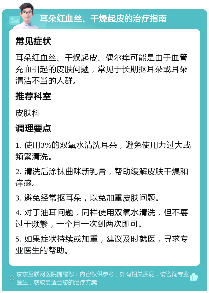 耳朵红血丝、干燥起皮的治疗指南 常见症状 耳朵红血丝、干燥起皮、偶尔痒可能是由于血管充血引起的皮肤问题，常见于长期抠耳朵或耳朵清洁不当的人群。 推荐科室 皮肤科 调理要点 1. 使用3%的双氧水清洗耳朵，避免使用力过大或频繁清洗。 2. 清洗后涂抹曲咪新乳膏，帮助缓解皮肤干燥和痒感。 3. 避免经常抠耳朵，以免加重皮肤问题。 4. 对于油耳问题，同样使用双氧水清洗，但不要过于频繁，一个月一次到两次即可。 5. 如果症状持续或加重，建议及时就医，寻求专业医生的帮助。