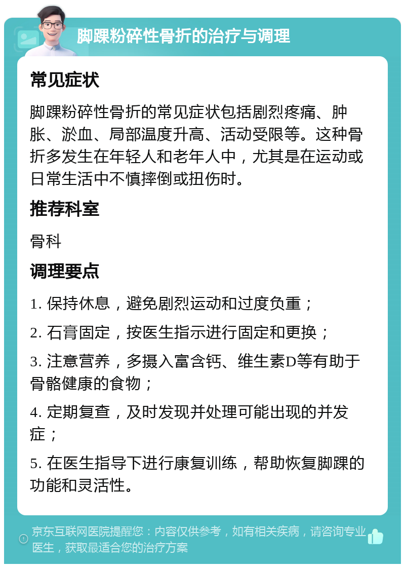 脚踝粉碎性骨折的治疗与调理 常见症状 脚踝粉碎性骨折的常见症状包括剧烈疼痛、肿胀、淤血、局部温度升高、活动受限等。这种骨折多发生在年轻人和老年人中，尤其是在运动或日常生活中不慎摔倒或扭伤时。 推荐科室 骨科 调理要点 1. 保持休息，避免剧烈运动和过度负重； 2. 石膏固定，按医生指示进行固定和更换； 3. 注意营养，多摄入富含钙、维生素D等有助于骨骼健康的食物； 4. 定期复查，及时发现并处理可能出现的并发症； 5. 在医生指导下进行康复训练，帮助恢复脚踝的功能和灵活性。