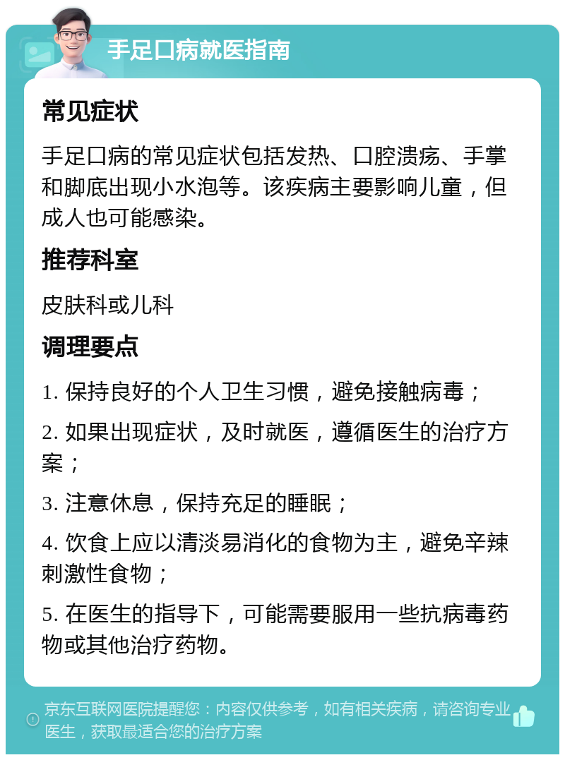 手足口病就医指南 常见症状 手足口病的常见症状包括发热、口腔溃疡、手掌和脚底出现小水泡等。该疾病主要影响儿童，但成人也可能感染。 推荐科室 皮肤科或儿科 调理要点 1. 保持良好的个人卫生习惯，避免接触病毒； 2. 如果出现症状，及时就医，遵循医生的治疗方案； 3. 注意休息，保持充足的睡眠； 4. 饮食上应以清淡易消化的食物为主，避免辛辣刺激性食物； 5. 在医生的指导下，可能需要服用一些抗病毒药物或其他治疗药物。