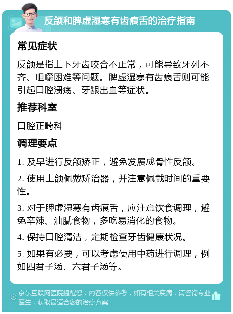 反颌和脾虚湿寒有齿痕舌的治疗指南 常见症状 反颌是指上下牙齿咬合不正常，可能导致牙列不齐、咀嚼困难等问题。脾虚湿寒有齿痕舌则可能引起口腔溃疡、牙龈出血等症状。 推荐科室 口腔正畸科 调理要点 1. 及早进行反颌矫正，避免发展成骨性反颌。 2. 使用上颌佩戴矫治器，并注意佩戴时间的重要性。 3. 对于脾虚湿寒有齿痕舌，应注意饮食调理，避免辛辣、油腻食物，多吃易消化的食物。 4. 保持口腔清洁，定期检查牙齿健康状况。 5. 如果有必要，可以考虑使用中药进行调理，例如四君子汤、六君子汤等。