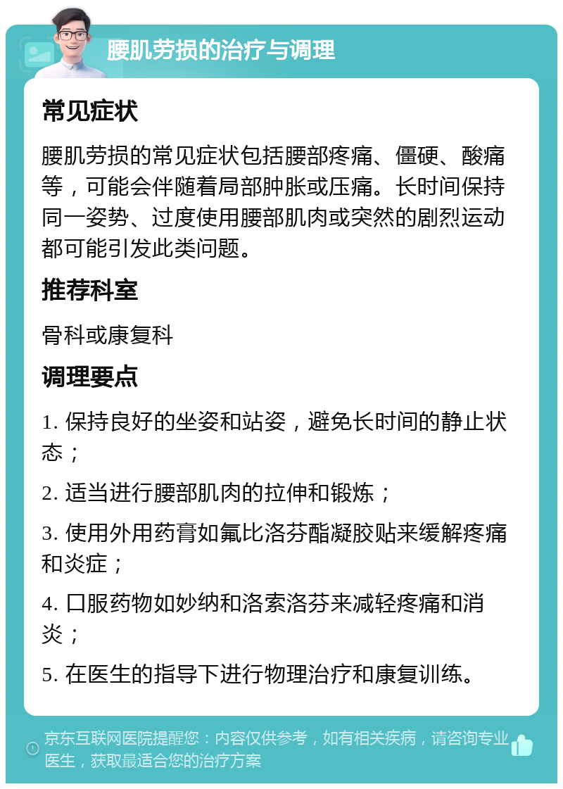 腰肌劳损的治疗与调理 常见症状 腰肌劳损的常见症状包括腰部疼痛、僵硬、酸痛等，可能会伴随着局部肿胀或压痛。长时间保持同一姿势、过度使用腰部肌肉或突然的剧烈运动都可能引发此类问题。 推荐科室 骨科或康复科 调理要点 1. 保持良好的坐姿和站姿，避免长时间的静止状态； 2. 适当进行腰部肌肉的拉伸和锻炼； 3. 使用外用药膏如氟比洛芬酯凝胶贴来缓解疼痛和炎症； 4. 口服药物如妙纳和洛索洛芬来减轻疼痛和消炎； 5. 在医生的指导下进行物理治疗和康复训练。