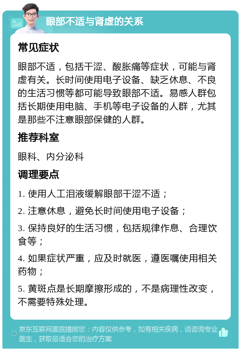 眼部不适与肾虚的关系 常见症状 眼部不适，包括干涩、酸胀痛等症状，可能与肾虚有关。长时间使用电子设备、缺乏休息、不良的生活习惯等都可能导致眼部不适。易感人群包括长期使用电脑、手机等电子设备的人群，尤其是那些不注意眼部保健的人群。 推荐科室 眼科、内分泌科 调理要点 1. 使用人工泪液缓解眼部干涩不适； 2. 注意休息，避免长时间使用电子设备； 3. 保持良好的生活习惯，包括规律作息、合理饮食等； 4. 如果症状严重，应及时就医，遵医嘱使用相关药物； 5. 黄斑点是长期摩擦形成的，不是病理性改变，不需要特殊处理。