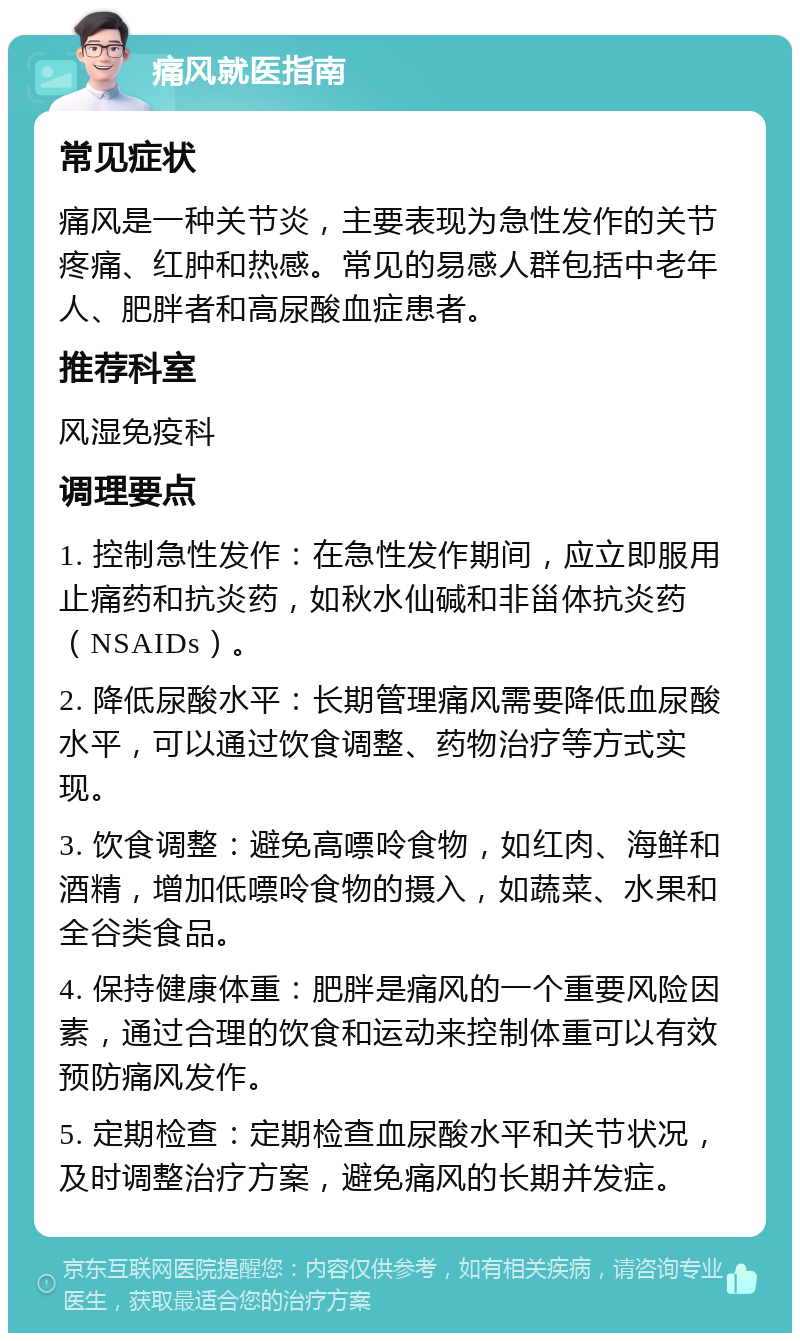 痛风就医指南 常见症状 痛风是一种关节炎，主要表现为急性发作的关节疼痛、红肿和热感。常见的易感人群包括中老年人、肥胖者和高尿酸血症患者。 推荐科室 风湿免疫科 调理要点 1. 控制急性发作：在急性发作期间，应立即服用止痛药和抗炎药，如秋水仙碱和非甾体抗炎药（NSAIDs）。 2. 降低尿酸水平：长期管理痛风需要降低血尿酸水平，可以通过饮食调整、药物治疗等方式实现。 3. 饮食调整：避免高嘌呤食物，如红肉、海鲜和酒精，增加低嘌呤食物的摄入，如蔬菜、水果和全谷类食品。 4. 保持健康体重：肥胖是痛风的一个重要风险因素，通过合理的饮食和运动来控制体重可以有效预防痛风发作。 5. 定期检查：定期检查血尿酸水平和关节状况，及时调整治疗方案，避免痛风的长期并发症。