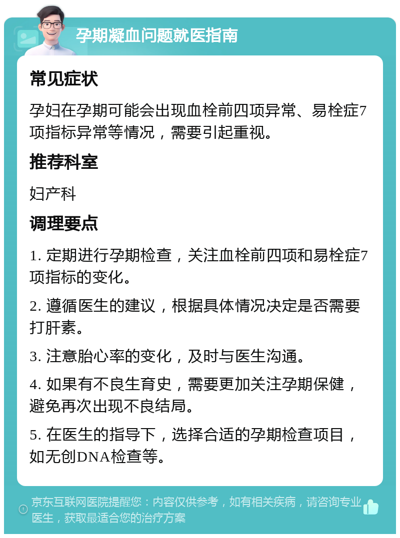 孕期凝血问题就医指南 常见症状 孕妇在孕期可能会出现血栓前四项异常、易栓症7项指标异常等情况，需要引起重视。 推荐科室 妇产科 调理要点 1. 定期进行孕期检查，关注血栓前四项和易栓症7项指标的变化。 2. 遵循医生的建议，根据具体情况决定是否需要打肝素。 3. 注意胎心率的变化，及时与医生沟通。 4. 如果有不良生育史，需要更加关注孕期保健，避免再次出现不良结局。 5. 在医生的指导下，选择合适的孕期检查项目，如无创DNA检查等。