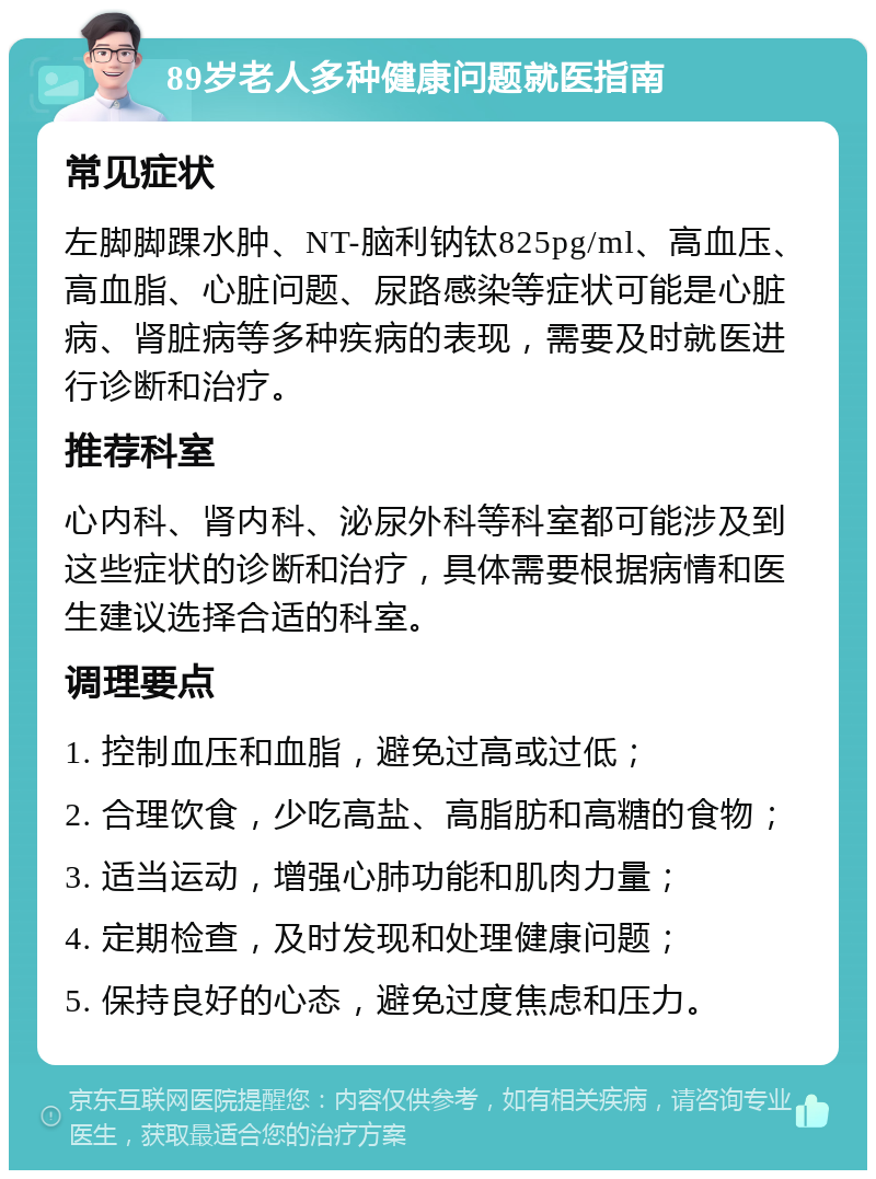 89岁老人多种健康问题就医指南 常见症状 左脚脚踝水肿、NT-脑利钠钛825pg/ml、高血压、高血脂、心脏问题、尿路感染等症状可能是心脏病、肾脏病等多种疾病的表现，需要及时就医进行诊断和治疗。 推荐科室 心内科、肾内科、泌尿外科等科室都可能涉及到这些症状的诊断和治疗，具体需要根据病情和医生建议选择合适的科室。 调理要点 1. 控制血压和血脂，避免过高或过低； 2. 合理饮食，少吃高盐、高脂肪和高糖的食物； 3. 适当运动，增强心肺功能和肌肉力量； 4. 定期检查，及时发现和处理健康问题； 5. 保持良好的心态，避免过度焦虑和压力。