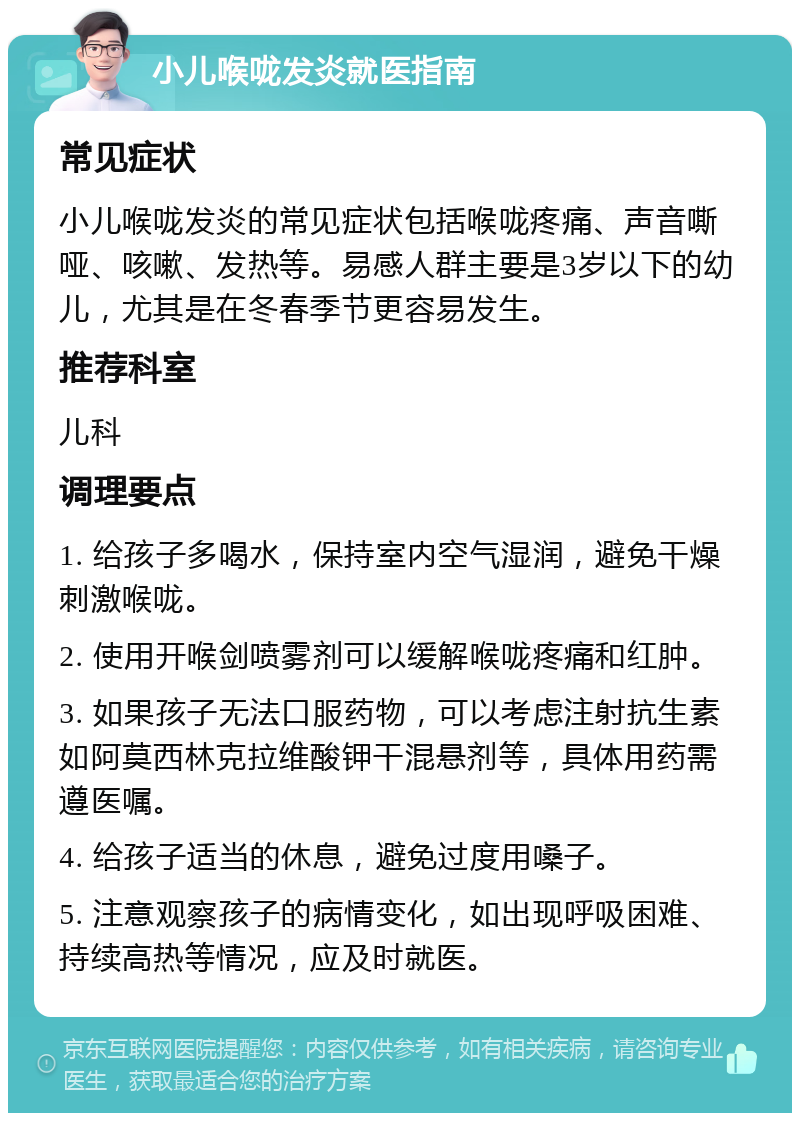 小儿喉咙发炎就医指南 常见症状 小儿喉咙发炎的常见症状包括喉咙疼痛、声音嘶哑、咳嗽、发热等。易感人群主要是3岁以下的幼儿，尤其是在冬春季节更容易发生。 推荐科室 儿科 调理要点 1. 给孩子多喝水，保持室内空气湿润，避免干燥刺激喉咙。 2. 使用开喉剑喷雾剂可以缓解喉咙疼痛和红肿。 3. 如果孩子无法口服药物，可以考虑注射抗生素如阿莫西林克拉维酸钾干混悬剂等，具体用药需遵医嘱。 4. 给孩子适当的休息，避免过度用嗓子。 5. 注意观察孩子的病情变化，如出现呼吸困难、持续高热等情况，应及时就医。