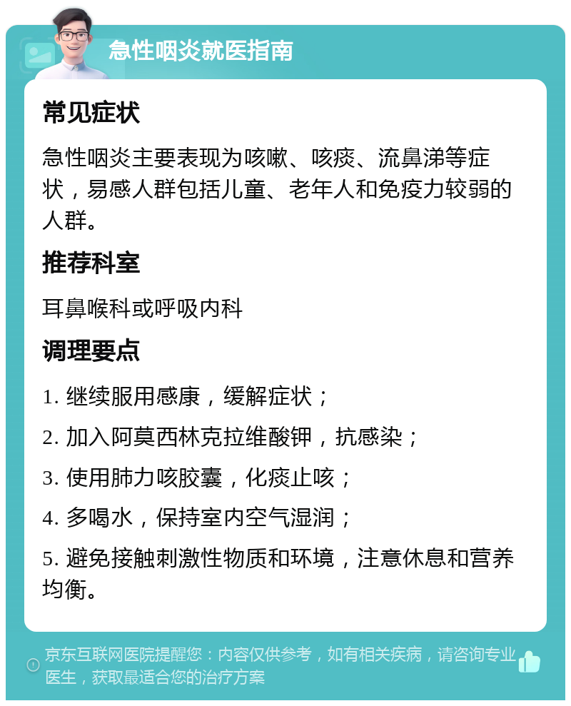 急性咽炎就医指南 常见症状 急性咽炎主要表现为咳嗽、咳痰、流鼻涕等症状，易感人群包括儿童、老年人和免疫力较弱的人群。 推荐科室 耳鼻喉科或呼吸内科 调理要点 1. 继续服用感康，缓解症状； 2. 加入阿莫西林克拉维酸钾，抗感染； 3. 使用肺力咳胶囊，化痰止咳； 4. 多喝水，保持室内空气湿润； 5. 避免接触刺激性物质和环境，注意休息和营养均衡。