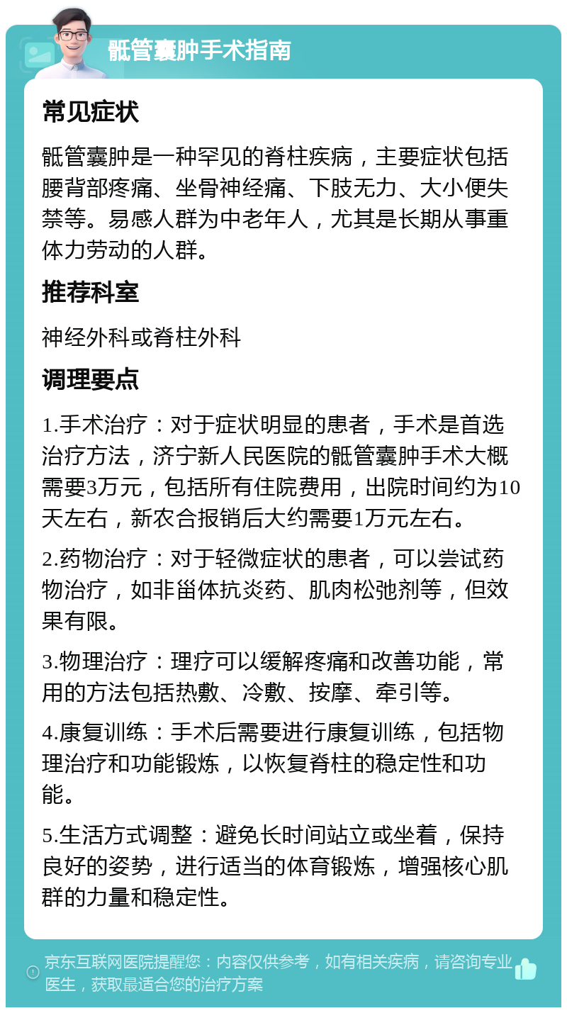 骶管囊肿手术指南 常见症状 骶管囊肿是一种罕见的脊柱疾病，主要症状包括腰背部疼痛、坐骨神经痛、下肢无力、大小便失禁等。易感人群为中老年人，尤其是长期从事重体力劳动的人群。 推荐科室 神经外科或脊柱外科 调理要点 1.手术治疗：对于症状明显的患者，手术是首选治疗方法，济宁新人民医院的骶管囊肿手术大概需要3万元，包括所有住院费用，出院时间约为10天左右，新农合报销后大约需要1万元左右。 2.药物治疗：对于轻微症状的患者，可以尝试药物治疗，如非甾体抗炎药、肌肉松弛剂等，但效果有限。 3.物理治疗：理疗可以缓解疼痛和改善功能，常用的方法包括热敷、冷敷、按摩、牵引等。 4.康复训练：手术后需要进行康复训练，包括物理治疗和功能锻炼，以恢复脊柱的稳定性和功能。 5.生活方式调整：避免长时间站立或坐着，保持良好的姿势，进行适当的体育锻炼，增强核心肌群的力量和稳定性。