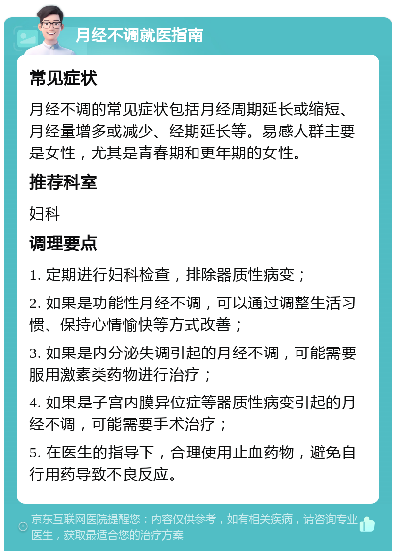 月经不调就医指南 常见症状 月经不调的常见症状包括月经周期延长或缩短、月经量增多或减少、经期延长等。易感人群主要是女性，尤其是青春期和更年期的女性。 推荐科室 妇科 调理要点 1. 定期进行妇科检查，排除器质性病变； 2. 如果是功能性月经不调，可以通过调整生活习惯、保持心情愉快等方式改善； 3. 如果是内分泌失调引起的月经不调，可能需要服用激素类药物进行治疗； 4. 如果是子宫内膜异位症等器质性病变引起的月经不调，可能需要手术治疗； 5. 在医生的指导下，合理使用止血药物，避免自行用药导致不良反应。