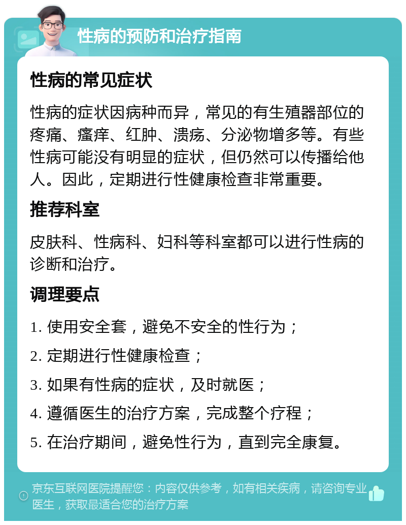 性病的预防和治疗指南 性病的常见症状 性病的症状因病种而异，常见的有生殖器部位的疼痛、瘙痒、红肿、溃疡、分泌物增多等。有些性病可能没有明显的症状，但仍然可以传播给他人。因此，定期进行性健康检查非常重要。 推荐科室 皮肤科、性病科、妇科等科室都可以进行性病的诊断和治疗。 调理要点 1. 使用安全套，避免不安全的性行为； 2. 定期进行性健康检查； 3. 如果有性病的症状，及时就医； 4. 遵循医生的治疗方案，完成整个疗程； 5. 在治疗期间，避免性行为，直到完全康复。