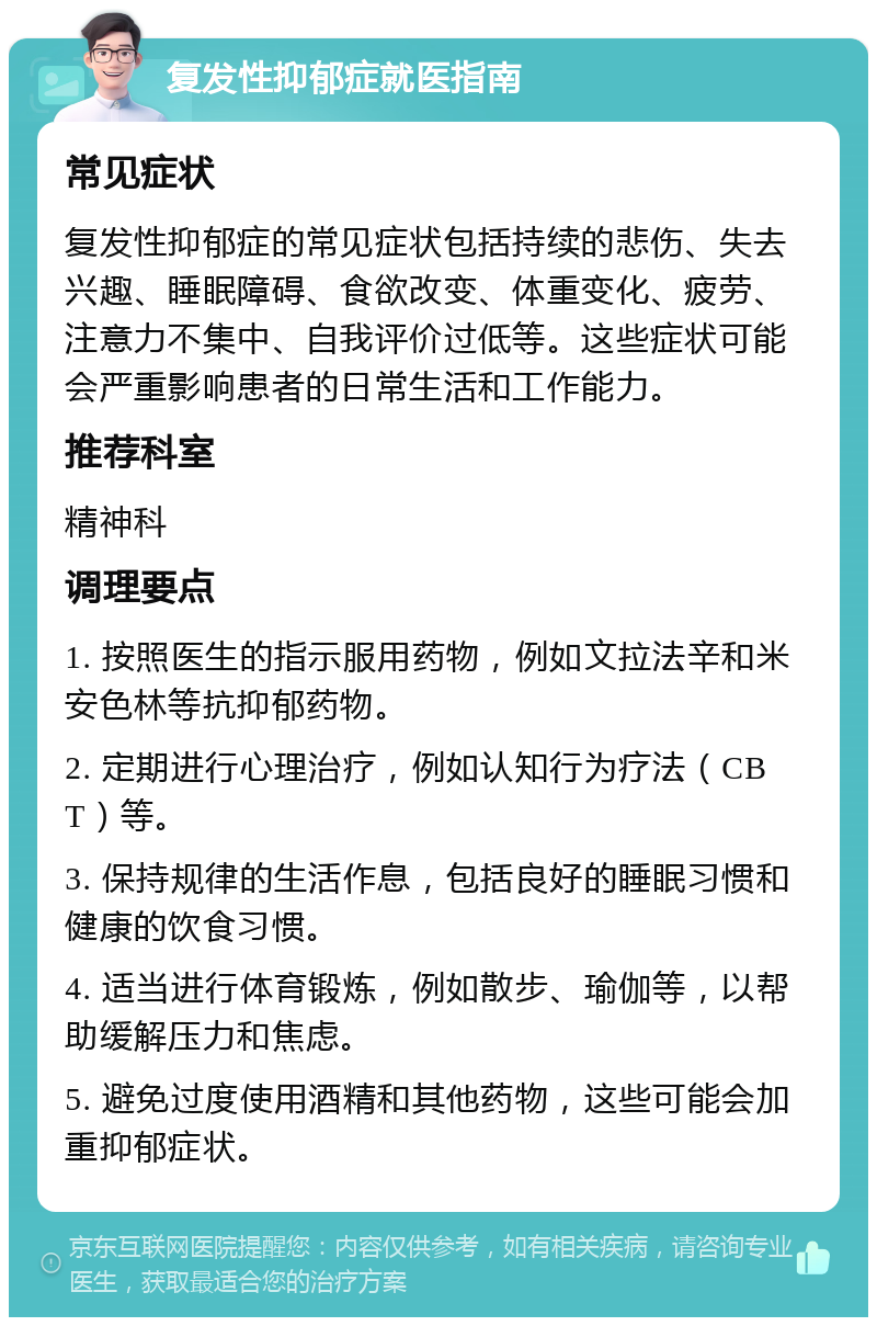 复发性抑郁症就医指南 常见症状 复发性抑郁症的常见症状包括持续的悲伤、失去兴趣、睡眠障碍、食欲改变、体重变化、疲劳、注意力不集中、自我评价过低等。这些症状可能会严重影响患者的日常生活和工作能力。 推荐科室 精神科 调理要点 1. 按照医生的指示服用药物，例如文拉法辛和米安色林等抗抑郁药物。 2. 定期进行心理治疗，例如认知行为疗法（CBT）等。 3. 保持规律的生活作息，包括良好的睡眠习惯和健康的饮食习惯。 4. 适当进行体育锻炼，例如散步、瑜伽等，以帮助缓解压力和焦虑。 5. 避免过度使用酒精和其他药物，这些可能会加重抑郁症状。