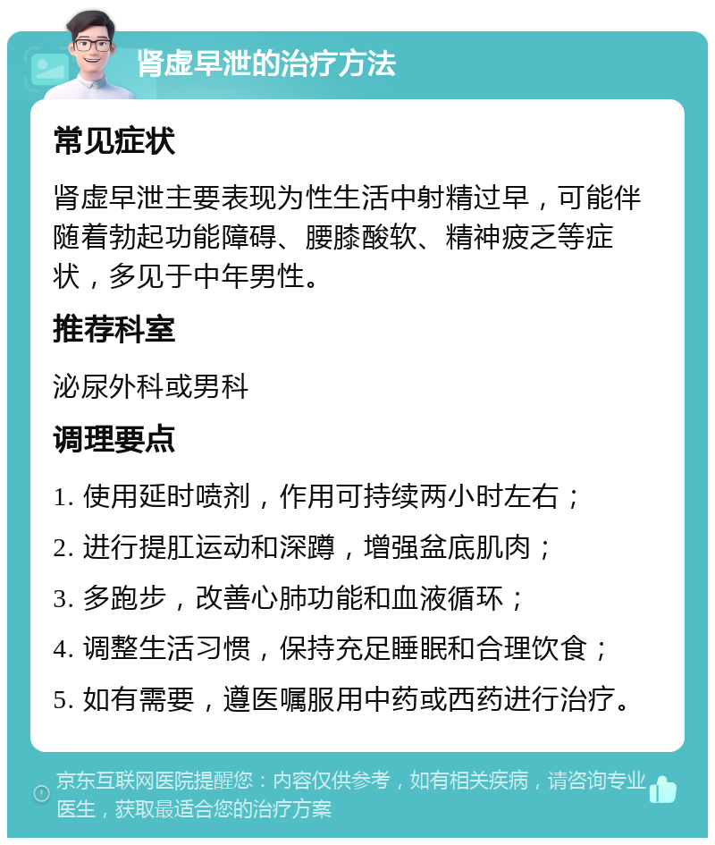 肾虚早泄的治疗方法 常见症状 肾虚早泄主要表现为性生活中射精过早，可能伴随着勃起功能障碍、腰膝酸软、精神疲乏等症状，多见于中年男性。 推荐科室 泌尿外科或男科 调理要点 1. 使用延时喷剂，作用可持续两小时左右； 2. 进行提肛运动和深蹲，增强盆底肌肉； 3. 多跑步，改善心肺功能和血液循环； 4. 调整生活习惯，保持充足睡眠和合理饮食； 5. 如有需要，遵医嘱服用中药或西药进行治疗。