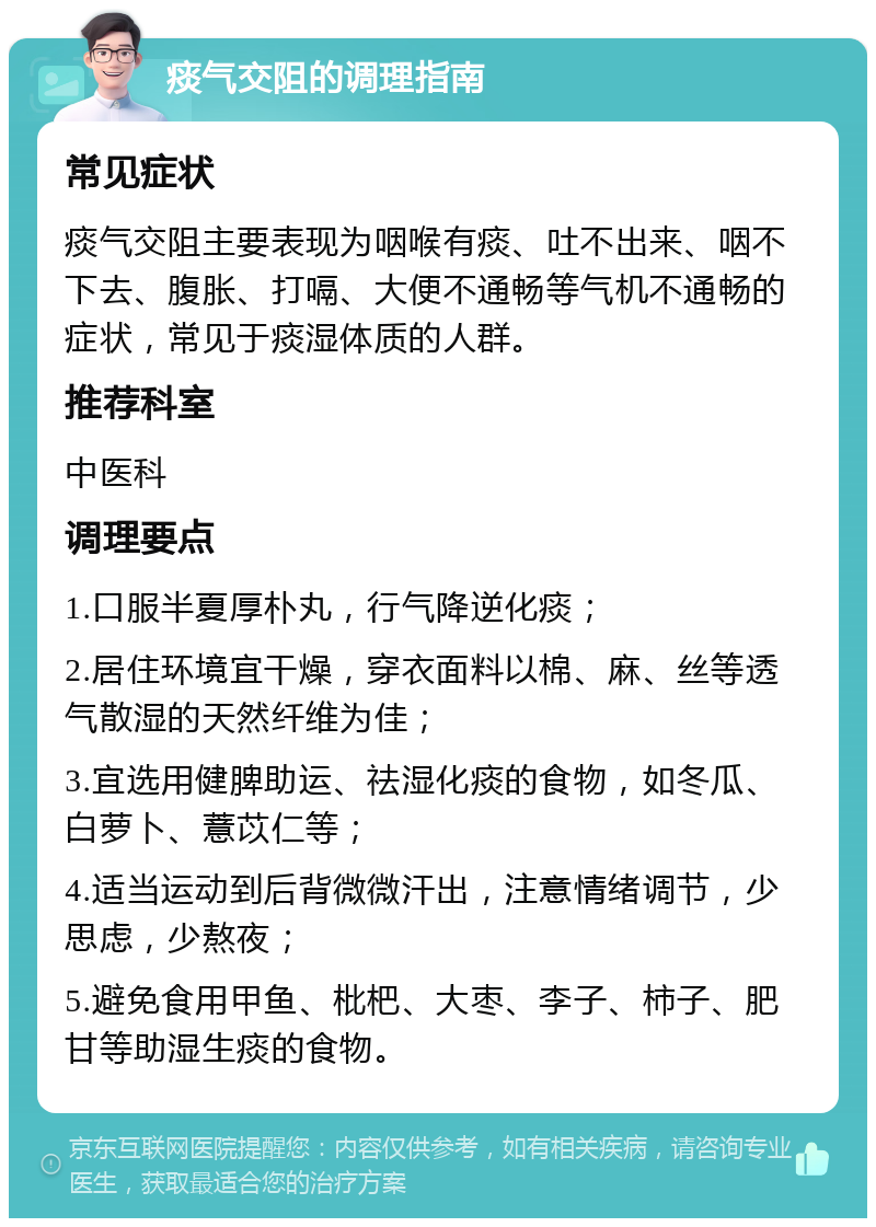 痰气交阻的调理指南 常见症状 痰气交阻主要表现为咽喉有痰、吐不出来、咽不下去、腹胀、打嗝、大便不通畅等气机不通畅的症状，常见于痰湿体质的人群。 推荐科室 中医科 调理要点 1.口服半夏厚朴丸，行气降逆化痰； 2.居住环境宜干燥，穿衣面料以棉、麻、丝等透气散湿的天然纤维为佳； 3.宜选用健脾助运、祛湿化痰的食物，如冬瓜、白萝卜、薏苡仁等； 4.适当运动到后背微微汗出，注意情绪调节，少思虑，少熬夜； 5.避免食用甲鱼、枇杷、大枣、李子、柿子、肥甘等助湿生痰的食物。