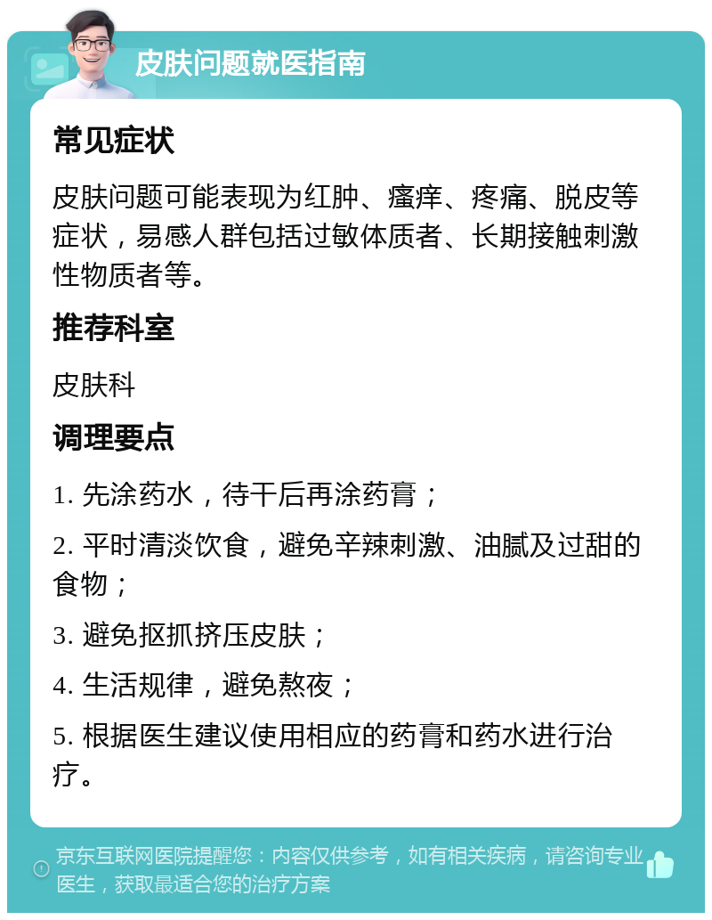 皮肤问题就医指南 常见症状 皮肤问题可能表现为红肿、瘙痒、疼痛、脱皮等症状，易感人群包括过敏体质者、长期接触刺激性物质者等。 推荐科室 皮肤科 调理要点 1. 先涂药水，待干后再涂药膏； 2. 平时清淡饮食，避免辛辣刺激、油腻及过甜的食物； 3. 避免抠抓挤压皮肤； 4. 生活规律，避免熬夜； 5. 根据医生建议使用相应的药膏和药水进行治疗。