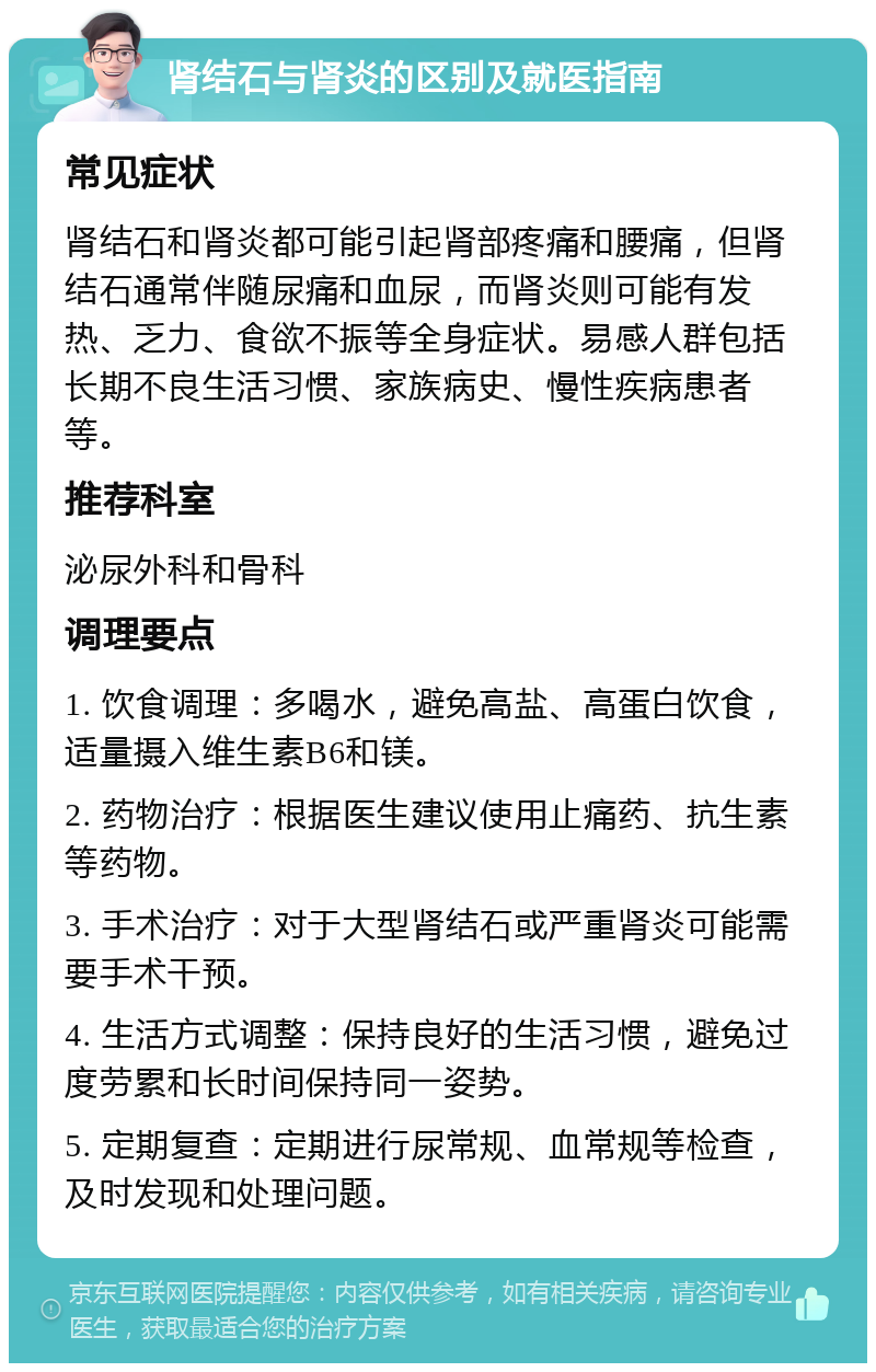 肾结石与肾炎的区别及就医指南 常见症状 肾结石和肾炎都可能引起肾部疼痛和腰痛，但肾结石通常伴随尿痛和血尿，而肾炎则可能有发热、乏力、食欲不振等全身症状。易感人群包括长期不良生活习惯、家族病史、慢性疾病患者等。 推荐科室 泌尿外科和骨科 调理要点 1. 饮食调理：多喝水，避免高盐、高蛋白饮食，适量摄入维生素B6和镁。 2. 药物治疗：根据医生建议使用止痛药、抗生素等药物。 3. 手术治疗：对于大型肾结石或严重肾炎可能需要手术干预。 4. 生活方式调整：保持良好的生活习惯，避免过度劳累和长时间保持同一姿势。 5. 定期复查：定期进行尿常规、血常规等检查，及时发现和处理问题。