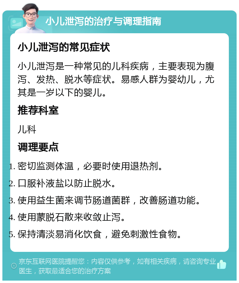 小儿泄泻的治疗与调理指南 小儿泄泻的常见症状 小儿泄泻是一种常见的儿科疾病，主要表现为腹泻、发热、脱水等症状。易感人群为婴幼儿，尤其是一岁以下的婴儿。 推荐科室 儿科 调理要点 密切监测体温，必要时使用退热剂。 口服补液盐以防止脱水。 使用益生菌来调节肠道菌群，改善肠道功能。 使用蒙脱石散来收敛止泻。 保持清淡易消化饮食，避免刺激性食物。