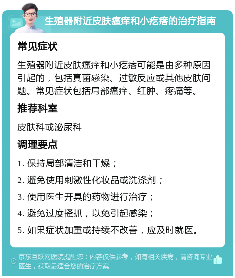 生殖器附近皮肤瘙痒和小疙瘩的治疗指南 常见症状 生殖器附近皮肤瘙痒和小疙瘩可能是由多种原因引起的，包括真菌感染、过敏反应或其他皮肤问题。常见症状包括局部瘙痒、红肿、疼痛等。 推荐科室 皮肤科或泌尿科 调理要点 1. 保持局部清洁和干燥； 2. 避免使用刺激性化妆品或洗涤剂； 3. 使用医生开具的药物进行治疗； 4. 避免过度搔抓，以免引起感染； 5. 如果症状加重或持续不改善，应及时就医。