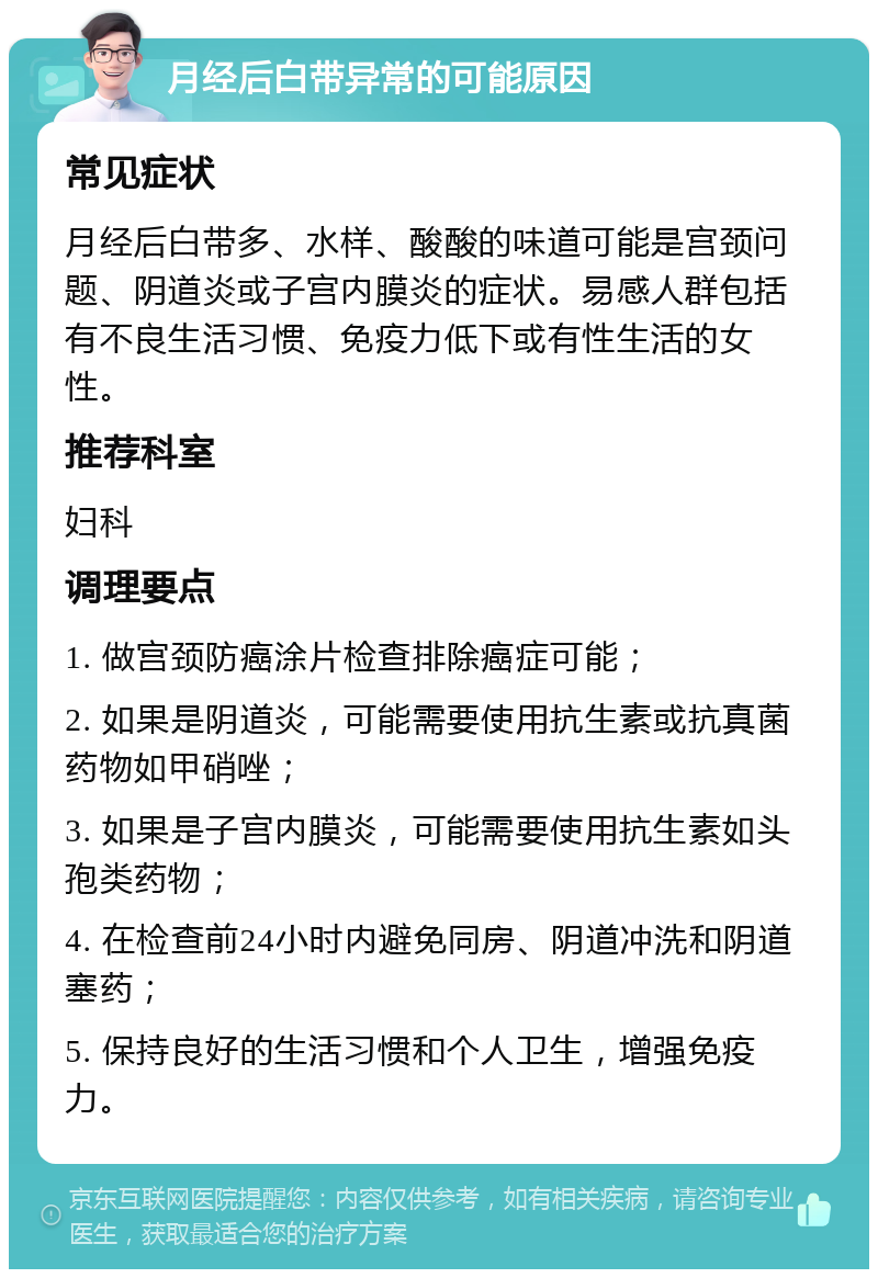 月经后白带异常的可能原因 常见症状 月经后白带多、水样、酸酸的味道可能是宫颈问题、阴道炎或子宫内膜炎的症状。易感人群包括有不良生活习惯、免疫力低下或有性生活的女性。 推荐科室 妇科 调理要点 1. 做宫颈防癌涂片检查排除癌症可能； 2. 如果是阴道炎，可能需要使用抗生素或抗真菌药物如甲硝唑； 3. 如果是子宫内膜炎，可能需要使用抗生素如头孢类药物； 4. 在检查前24小时内避免同房、阴道冲洗和阴道塞药； 5. 保持良好的生活习惯和个人卫生，增强免疫力。