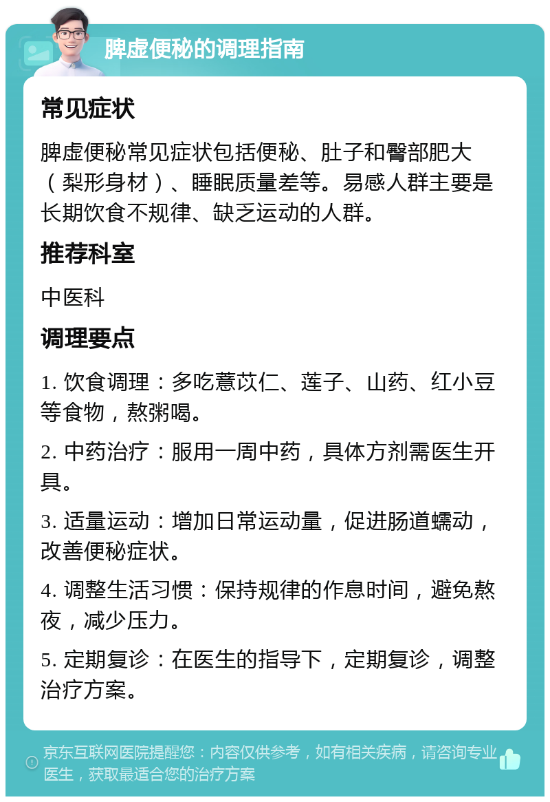 脾虚便秘的调理指南 常见症状 脾虚便秘常见症状包括便秘、肚子和臀部肥大（梨形身材）、睡眠质量差等。易感人群主要是长期饮食不规律、缺乏运动的人群。 推荐科室 中医科 调理要点 1. 饮食调理：多吃薏苡仁、莲子、山药、红小豆等食物，熬粥喝。 2. 中药治疗：服用一周中药，具体方剂需医生开具。 3. 适量运动：增加日常运动量，促进肠道蠕动，改善便秘症状。 4. 调整生活习惯：保持规律的作息时间，避免熬夜，减少压力。 5. 定期复诊：在医生的指导下，定期复诊，调整治疗方案。