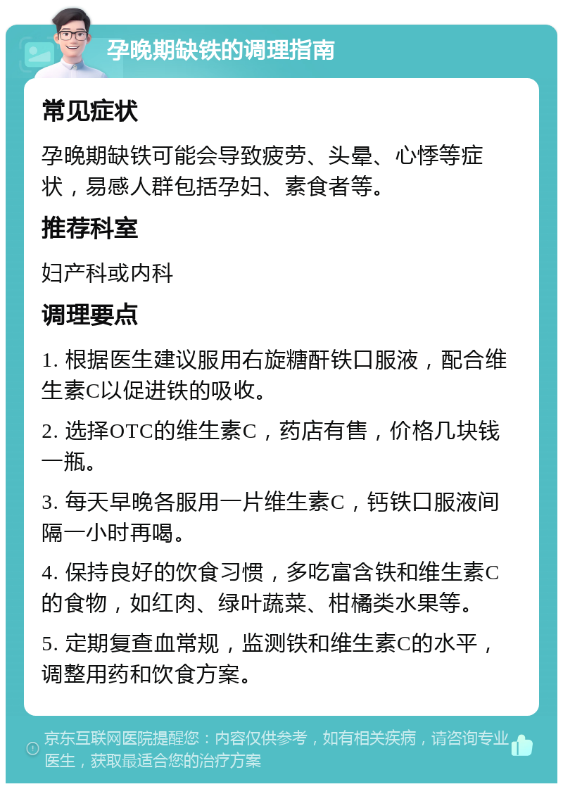 孕晚期缺铁的调理指南 常见症状 孕晚期缺铁可能会导致疲劳、头晕、心悸等症状，易感人群包括孕妇、素食者等。 推荐科室 妇产科或内科 调理要点 1. 根据医生建议服用右旋糖酐铁口服液，配合维生素C以促进铁的吸收。 2. 选择OTC的维生素C，药店有售，价格几块钱一瓶。 3. 每天早晚各服用一片维生素C，钙铁口服液间隔一小时再喝。 4. 保持良好的饮食习惯，多吃富含铁和维生素C的食物，如红肉、绿叶蔬菜、柑橘类水果等。 5. 定期复查血常规，监测铁和维生素C的水平，调整用药和饮食方案。