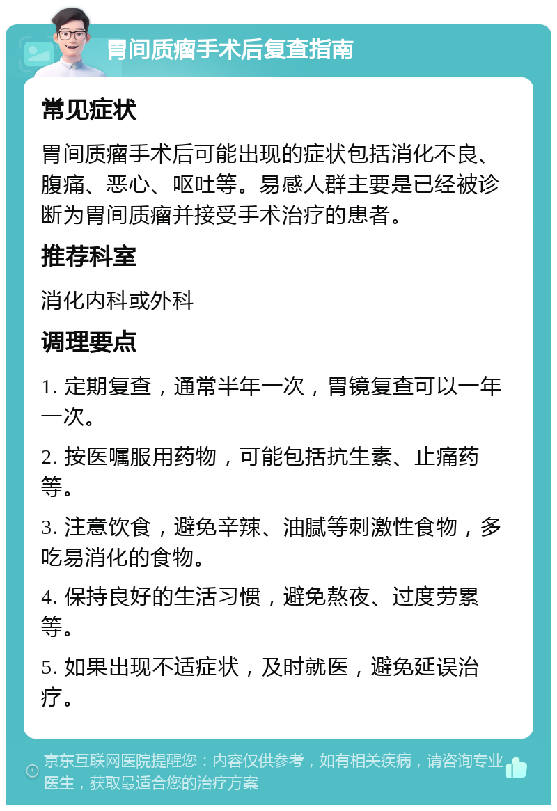 胃间质瘤手术后复查指南 常见症状 胃间质瘤手术后可能出现的症状包括消化不良、腹痛、恶心、呕吐等。易感人群主要是已经被诊断为胃间质瘤并接受手术治疗的患者。 推荐科室 消化内科或外科 调理要点 1. 定期复查，通常半年一次，胃镜复查可以一年一次。 2. 按医嘱服用药物，可能包括抗生素、止痛药等。 3. 注意饮食，避免辛辣、油腻等刺激性食物，多吃易消化的食物。 4. 保持良好的生活习惯，避免熬夜、过度劳累等。 5. 如果出现不适症状，及时就医，避免延误治疗。