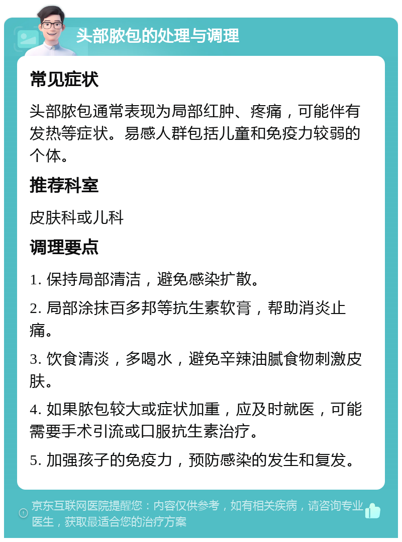 头部脓包的处理与调理 常见症状 头部脓包通常表现为局部红肿、疼痛，可能伴有发热等症状。易感人群包括儿童和免疫力较弱的个体。 推荐科室 皮肤科或儿科 调理要点 1. 保持局部清洁，避免感染扩散。 2. 局部涂抹百多邦等抗生素软膏，帮助消炎止痛。 3. 饮食清淡，多喝水，避免辛辣油腻食物刺激皮肤。 4. 如果脓包较大或症状加重，应及时就医，可能需要手术引流或口服抗生素治疗。 5. 加强孩子的免疫力，预防感染的发生和复发。